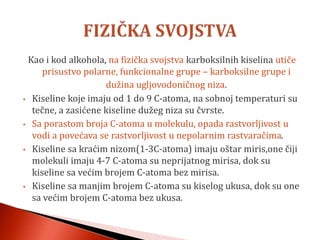 Kao i kod alkohola, na fizička svojstva karboksilnih kiselina utiče
prisustvo polarne, funkcionalne grupe – karboksilne grupe i
dužina ugljovodoničnog niza.
• Kiseline koje imaju od 1 do 9 C-atoma, na sobnoj temperaturi su
tečne, a zasićene kiseline dužeg niza su čvrste.
• Sa porastom broja C-atoma u molekulu, opada rastvorljivost u
vodi a povećava se rastvorljivost u nepolarnim rastvaračima.
• Kiseline sa kraćim nizom(1-3C-atoma) imaju oštar miris,one čiji
molekuli imaju 4-7 C-atoma su neprijatnog mirisa, dok su
kiseline sa većim brojem C-atoma bez mirisa.
• Kiseline sa manjim brojem C-atoma su kiselog ukusa, dok su one
sa većim brojem C-atoma bez ukusa.
 