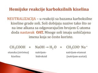 NEUTRALIZACIJA – u reakciji sa bazama karboksilne
kiseline grade soli. Soli dobijaju nazive tako što se
na ime alkana sa odgovarajućim brojem C-atoma
doda nastavak OAT. Mnoge soli imaju uobičajena
imena koja se često koriste.
CH3COOH + NaOH → H2 O + CH3COO- Na+
etanska (sirćetna) natrijum- natrijum-etanoat
kiselina hidroksid (natrijum-acetat)
 