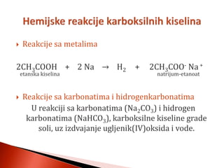  Reakcije sa metalima
2CH3COOH + 2 Na → H2 + 2CH3COO- Na+
etanska kiselina natrijum-etanoat
 Reakcije sa karbonatima i hidrogenkarbonatima
U reakciji sa karbonatima (Na2CO3) i hidrogen
karbonatima (NaHCO3), karboksilne kiseline grade
soli, uz izdvajanje ugljenik(IV)oksida i vode.
 