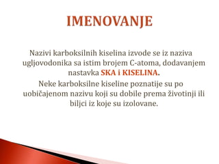 Nazivi karboksilnih kiselina izvode se iz naziva
ugljovodonika sa istim brojem C-atoma, dodavanjem
nastavka SKA i KISELINA.
Neke karboksilne kiseline poznatije su po
uobičajenom nazivu koji su dobile prema životinji ili
biljci iz koje su izolovane.
 