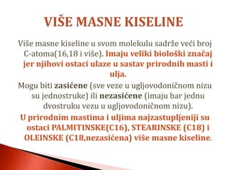Više masne kiseline u svom molekulu sadrže veći broj
C-atoma(16,18 i više). Imaju veliki biološki značaj
jer njihovi ostaci ulaze u sastav prirodnih masti i
ulja.
Mogu biti zasićene (sve veze u ugljovodoničnom nizu
su jednostruke) ili nezasićene (imaju bar jednu
dvostruku vezu u ugljovodoničnom nizu).
U prirodnim mastima i uljima najzastupljeniji su
ostaci PALMITINSKE(C16), STEARINSKE (C18) i
OLEINSKE (C18,nezasićena) više masne kiseline.
 