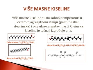 Više masne kiseline su na sobnoj temperaturi u
čvrstom agregatnom stanju (palmitinska i
stearinska) i one ulaze u sastav masti. Oleinska
kiselina je tečna i izgrađuje ulja.
Palmitinska CH3(CH2)14COOH
Oleinska CH3(CH2)7 CH=CH(CH2)7COOH
Stearinska CH3(CH2)16COOH
 