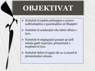 OBJEKTIVAT


Nxënësit të njohin përhapjen e zonave
naftëmbajtëse e gazmbajtëse në Shqipëri



Nxënësit të analizojnë cila është cilësia e
tyre.



Nxënësit të shpjegojnë pasojat që sjell
ndotja gjatë nxjerrjes, përpunimit e
tregtimit të tyre.



Nxënësit duhet të japin ide se si mund të
përmirësohet situata.

 