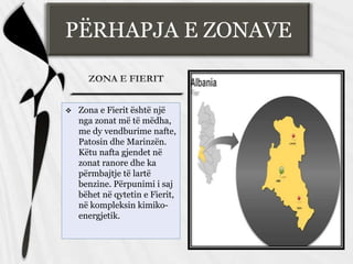 PËRHAPJA E ZONAVE
 Zona e Fierit është një
nga zonat më të mëdha,
me dy vendburime nafte,
Patosin dhe Marinzën.
Këtu nafta gjendet në
zonat ranore dhe ka
përmbajtje të lartë
benzine. Përpunimi i saj
bëhet në qytetin e Fierit,
në kompleksin kimiko-
energjetik.
 