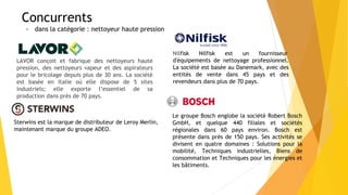 Concurrents
- dans la catégorie : nettoyeur haute pression
LAVOR conçoit et fabrique des nettoyeurs haute
pression, des nettoyeurs vapeur et des aspirateurs
pour le bricolage depuis plus de 30 ans. La société
est basée en Italie où elle dispose de 5 sites
industriels; elle exporte l’essentiel de sa
production dans près de 70 pays.
Nilfisk Nilfisk est un fournisseur
d'équipements de nettoyage professionnel.
La société est basée au Danemark, avec des
entités de vente dans 45 pays et des
revendeurs dans plus de 70 pays.
Sterwins est la marque de distributeur de Leroy Merlin,
maintenant marque du groupe ADEO.
Le groupe Bosch englobe la société Robert Bosch
GmbH, et quelque 440 filiales et sociétés
régionales dans 60 pays environ. Bosch est
présente dans près de 150 pays. Ses activités se
divisent en quatre domaines : Solutions pour la
mobilité, Techniques industrielles, Biens de
consommation et Techniques pour les énergies et
les bâtiments.
 