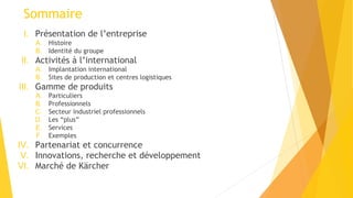 Sommaire
I. Présentation de l’entreprise
A. Histoire
B. Identité du groupe
II. Activités à l’international
A. Implantation international
B. Sites de production et centres logistiques
III. Gamme de produits
A. Particuliers
B. Professionnels
C. Secteur industriel professionnels
D. Les “plus”
E. Services
F. Exemples
IV. Partenariat et concurrence
V. Innovations, recherche et développement
VI. Marché de Kärcher
 