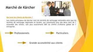 Marché de Kärcher
Qui sont les clients de Kärcher ?
Les clients principaux de kärcher sont les sociétés de nettoyage nationales ainsi que les
sociétés de nettoyage régionales et locales, qui constituent plus des deux tiers de l’
ensemble des ventes, soit plus exactement 68% du chiffre d’affaires global de l’
entreprise.
Professionnels Particuliers
Grande accessibilité aux clients
 