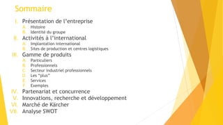 Sommaire
I. Présentation de l’entreprise
A. Histoire
B. Identité du groupe
II. Activités à l’international
A. Implantation international
B. Sites de production et centres logistiques
III. Gamme de produits
A. Particuliers
B. Professionnels
C. Secteur industriel professionnels
D. Les “plus”
E. Services
F. Exemples
IV. Partenariat et concurrence
V. Innovations, recherche et développement
VI. Marché de Kärcher
VII. Analyse SWOT
 