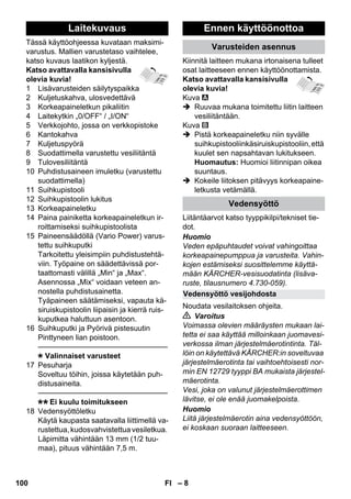 Laitekuvaus Ennen käyttöönottoa 
Vedensyöttö vesijohdosta 
– 8 
Tässä käyttöohjeessa kuvataan maksimi-varustus. 
Mallien varustetaso vaihtelee, 
katso kuvaus laatikon kyljestä. 
Katso avattavalla kansisivulla 
olevia kuvia! 
1 Lisävarusteiden säilytyspaikka 
2 Kuljetuskahva, ulosvedettävä 
3 Korkeapaineletkun pikaliitin 
4 Laitekytkin „0/OFF“ / „I/ON“ 
5 Verkkojohto, jossa on verkkopistoke 
6 Kantokahva 
7 Kuljetuspyörä 
8 Suodattimella varustettu vesiliitäntä 
9 Tulovesiliitäntä 
10 Puhdistusaineen imuletku (varustettu 
suodattimella) 
11 Suihkupistooli 
12 Suihkupistoolin lukitus 
13 Korkeapaineletku 
14 Paina painiketta korkeapaineletkun ir-roittamiseksi 
suihkupistoolista 
15 Paineensäädöllä (Vario Power) varus-tettu 
suihkuputki 
Tarkoitettu yleisimpiin puhdistustehtä-viin. 
Työpaine on säädettävissä por-taattomasti 
välillä „Min“ ja „Max“. 
Asennossa „Mix“ voidaan veteen an-nostella 
puhdistusainetta. 
Tyäpaineen säätämiseksi, vapauta kä-siruiskupistoolin 
liipaisin ja kierrä ruis-kuputkea 
haluttuun asentoon. 
16 Suihkuputki ja Pyörivä pistesuutin 
Pinttyneen lian poistoon. 
———————————————–––– 
Valinnaiset varusteet 
17 Pesuharja 
Soveltuu töihin, joissa käytetään puh-distusaineita. 
———————————————–––– 
Ei kuulu toimitukseen 
18 Vedensyöttöletku 
Käytä kaupasta saatavalla liittimellä va-rustettua, 
kudosvahvistettua vesiletkua. 
Läpimitta vähintään 13 mm (1/2 tuu-maa), 
pituus vähintään 7,5 m. 
Varusteiden asennus 
Kiinnitä laitteen mukana irtonaisena tulleet 
osat laitteeseen ennen käyttöönottamista. 
Katso avattavalla kansisivulla 
olevia kuvia! 
Kuva 
 Ruuvaa mukana toimitettu liitin laitteen 
vesiliitäntään. 
Kuva 
 Pistä korkeapaineletku niin syvälle 
suihkupistooliinkäsiruiskupistooliin, että 
kuulet sen napsahtavan lukitukseen. 
Huomautus: Huomioi liitinnipan oikea 
suuntaus. 
 Kokeile liitoksen pitävyys korkeapaine-letkusta 
vetämällä. 
Vedensyöttö 
Liitäntäarvot katso tyyppikilpi/tekniset tie-dot. 
Huomio 
Veden epäpuhtaudet voivat vahingoittaa 
korkeapainepumppua ja varusteita. Vahin-kojen 
estämiseksi suosittelemme käyttä-mään 
KÄRCHER-vesisuodatinta (lisäva-ruste, 
tilausnumero 4.730-059). 
Noudata vesilaitoksen ohjeita. 
 Varoitus 
Voimassa olevien määräysten mukaan lai-tetta 
ei saa käyttää milloinkaan juomavesi-verkossa 
ilman järjestelmäerotintinta. Täl-löin 
on käytettävä KÄRCHER:in soveltuvaa 
järjestelmäerotinta tai vaihtoehtoisesti nor-min 
EN 12729 tyyppi BA mukaista järjestel-mäerotinta. 
Vesi, joka on valunut järjestelmäerottimen 
lävitse, ei ole enää juomakelpoista. 
Huomio 
Liitä järjestelmäerotin aina vedensyöttöön, 
ei koskaan suoraan laitteeseen. 
100 FI 
 