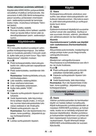 – 9 
Käyttämällä KÄRCHERin pohjaventtiilillä 
varustettua imuletkua (erityisvaruste, tila-usnumero 
4.440-238) tämä korkeapaine-pesuri 
soveltuu pintavesien imemiseen 
esim. sadevesitynnyreistä tai lammista 
(katso maks. imukorkeus kohdasta Tekni-set 
tiedot). 
 Täytä imuletku vedellä. 
 Ruuvaa imuletku kiinni laitteen vesiliitti-meen 
ja ripusta letkun toinen pää ve-denottopisteeseen 
(esim. sadevesityn-nyriin). 
Huomio 
Yli 2 minuuttia kestävä kuivakäynti vahin-goittaa 
korkeapainepumppua. Jos laittee-seen 
ei muodostu painetta 2 minuutin sisäl-lä, 
kytke laite pois ja toimi luvun Apu häiri-ötapauksissa 
ohjeiden mukaan. 
Kuva 
 Pistä korkeapaineletku käsiruiskupis-tooliin 
niin, että kuulet sen napsahtavan 
lukitukseen. 
 Pistä vedentuloletku vesiliitännän liitti-meen. 
Huomautus: Vedensyöttöletku ei kuulu 
toimituslaajuuteen. 
 Liitä vesiletku vedensyöttöön. 
 Avaa vesihana kokonaan. 
 Liitä virtapistoke pistorasiaan. 
 Kytke laite päälle I/ON. 
Kuva 
 Vapauta suihkupistoolin liipaisin luki-tuksesta. 
 Vedä liipaisimesta, laite käynnistyy. 
Anna laitteen käydä (maks. 2 minuut-tia), 
kunnes käsiruiskupistoolista tule-vassa 
vedessä ei ole ilmakuplia. 
 Päästä suihkupistoolin vipu irti. 
Huomautus: Kun ote liipaisimesta irro-tetaan, 
kone pysähtyy. Järjestelmä py-syy 
korkeapaineisena 
Kuva 
 Lukitse suihkupistoolin liipaisin. 
 Vaara 
Korkeapainesuuttimesta ulostuleva vesi-suihku 
saa aikaan käsiruiskupistooliin vai-kuttavan 
takaiskuvoiman. Ota tukeva asen-to, 
pidä käsiruiskupistoolista ja suihkuput-kesta 
hyvin kiinni. 
 Vaara 
Epäasianmukaisesti käytettyinä suurpaine-suihkut 
voivat olla vaarallisia. Suihkua ei 
saa suunnata ihmisiin, eläimiin, jännitteelli-siin 
sähkövarusteisiin tai itse laitteeseen. 
Huomio 
Vaurioitumisvaara! Laitetta saa käyttää 
vain vaakatasossa (horisontaalisesti). 
Huomio 
Älä puhdista autonrenkaita, maalipintoja tai 
arkoja pintoja kuten puuta likajyrsimella, 
vahingoittumisvaara. 
Huomio 
Maalipinnan vahingoittumisvaara 
Pesuharjassa ei puhdistettaessa saa olla li-ka- 
tai muita hiukkasia. 
Kuva 
 Pistä suihkuputki pistooliin ja kiinnitä 
paikalleen kiertämällä putkea 90°. 
 Vapauta suihkupistoolin liipaisin luki-tuksesta. 
 Vedä liipaisimesta, laite käynnistyy. 
Huomautus: Kun ote liipaisimesta irrote-taan, 
kone pysähtyy. Järjestelmä pysyy 
korkeapaineisena 
 Vaara 
Väärien puhdistusaineiden tai kemikaalien 
käyttö voi haitata laitteen turvallisuutta. 
Käytä kulloiseenkin puhdistustehtävään ai-noastaan 
KÄRCHER puhdistus- ja hoitoai-neita, 
koska ne on kehitetty erityisesti lait-teessasi 
käytettäväksi. Muiden puhdistus-ja 
hoitoaineiden käyttäminen voi johtaa lait-teen 
nopeampaan kulumiseen ja takuun 
raukeamiseen. Pyydä lähempiä tietoja 
KÄRCHER erikoisliikkeestäsi tai suoraan 
Kärcheriltä. 
Veden ottaminen avoimista säiliöistä 
Käyttöönotto 
Käyttö 
Työskentely puhdistusaineita 
käyttäen 
FI 101 
 