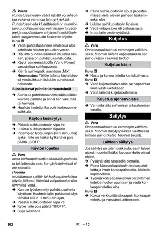 – 10 
 Vaara 
Puhdistusaineiden väärä käyttö voi aiheut-taa 
vakavia vammoja tai myrkytyksiä. 
Puhdistusaineita käytettäessä on huomioi-tava 
puhdistusaineen valmistajan turvaoh-jeet 
ja noudatettava erityisesti henkilökoh-taista 
suojavarustusta koskevia ohjeita. 
Kuva 
 Vedä puhdistusaineen imuletkua ulos 
kotelosta halutun pituuden verran. 
 Ripusta puhdistusaineen imuletku asti-aan, 
jossa on puhdistusaineliuosta. 
 Käytä paineensäädöllä (Vario Power) 
varustettua suihkuputkea. 
 Kierrä suihkuputki asentoon „Mix“. 
Huomautus: Tällöin laitetta käytettäes-sä 
vesisuihkuun lisätään puhdistusai-neliuosta. 
 Suihkuta puhdistusainetta säästeliäästi 
kuivalle pinnalle ja anna sen vaikuttaa 
(ei kuivua). 
 Huuhdo irrotettu lika pois korkeapaine-suihkulla. 
 Päästä suihkupistoolin vipu irti. 
 Lukitse suihkupistoolin liipaisin. 
 Pidempien työtaukojen (yli 5 minuuttia) 
ajaksi laite on lisäksi kytkettävä pois 
päältä „0/OFF“. 
 Varo 
Irrota korkeapaineletku käsiruiskupistoolis-ta 
tai laitteesta vain, kun järjestelmässä ei 
ole painetta. 
Huomio 
Irrotettaessa syöttö- tai korkeapaineletkua 
käytön jälkeen, liittimistä voi purkautua ulos 
lämmintä vettä. 
 Kun on työskennelty puhdistusaineita 
käyttäen: Huuhtele laite puhtaaksi käyt-tämällä 
sitä n. 1 minuutin ajan. 
 Päästä suihkupistoolin vipu irti. 
 Kytke laite pois päältä 0/OFF. 
 Sulje vesihana. 
 Paina suihkupistoolin vipua järjestel-mässä 
vielä olevan paineen laskemi-seksi 
ulos. 
 Lukitse suihkupistoolin liipaisin. 
 Vedä virtapistoke irti pistorasiasta. 
 Irrota laite vedensyötöstä. 
 Varo 
Onnettomuuksien tai vammojen välttämi-seksi, 
huomioi laitetta kuljetettaessa sen 
paino (katso Tekniset tiedot). 
Kuva 
 Nosta ja kanna laitetta kantokahvasta. 
Kuva 
 Vedä kuljetuskahva ulos, se napsahtaa 
kuuluvasti lukitukseen. 
 Vedä laitetta kuljetuskahvasta. 
 Varmista laite siirtymisen ja kaatumisen 
varalta. 
 Varo 
Onnettomuuksien tai vammojen välttämi-seksi, 
huomioi säilytyspaikkaa valittaessa 
laitteen paino (katso Tekniset tiedot). 
Jos säilytys on pitempiaikaista, esim talven 
ajaksi, huomioi lisäksi luvussa Hoito olevat 
ohjeet. 
 Pysäytä laite tasaiselle pinnalle. 
 Paina käsiruiskupistoolin irrotuspaini-ketta 
ja irrota korkeapaineletku käsiruis-kupistoolista. 
 Työnnä korkeapaineletkun pikaliittimen 
koteloa nuolen suuntaan ja vedä kor-keapaineletku 
ulos. 
Kuva 
 Kokoa verkkoliitäntäkaapeli, korkeapai-neletku 
ja varusteet laitteeseen. 
Suositeltavat puhdistusmenetelmät 
Käytön keskeytys 
Käytön lopetus 
Kuljetus 
Kuljetus käsin 
Kuljetus ajoneuvoissa 
Säilytys 
Laitteen säilytys 
102 FI 
 