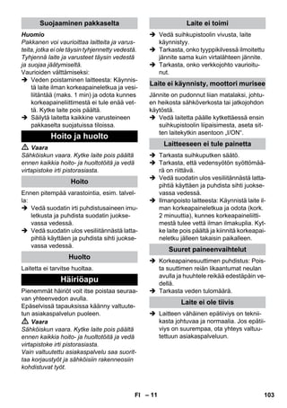 – 11 
Huomio 
Pakkanen voi vaurioittaa laitteita ja varus-teita, 
jotka ei ole täysin tyhjennetty vedestä. 
Tyhjennä laite ja varusteet täysin vedestä 
ja suojaa jäätymiseltä. 
Vaurioiden välttämiseksi: 
 Veden poistaminen laitteesta: Käynnis-tä 
laite ilman korkeapaineletkua ja vesi-liitäntää 
(maks. 1 min) ja odota kunnes 
korkeapaineliittimestä ei tule enää vet-tä. 
Kytke laite pois päältä. 
 Säilytä laitetta kaikkine varusteineen 
pakkaselta suojatuissa tiloissa. 
 Vaara 
Sähköiskun vaara. Kytke laite pois päältä 
ennen kaikkia hoito- ja huoltotöitä ja vedä 
virtapistoke irti pistorasiasta. 
Ennen pitempää varastointia, esim. talvel-la: 
 Vedä suodatin irti puhdistusaineen imu-letkusta 
ja puhdista suodatin juokse-vassa 
vedessä. 
 Vedä suodatin ulos vesiliitännästä latta-pihtiä 
käyttäen ja puhdista sihti juokse-vassa 
vedessä. 
Laitetta ei tarvitse huoltaa. 
Pienemmät häiriöt voit itse poistaa seuraa-van 
yhteenvedon avulla. 
Epäselvissä tapauksissa käänny valtuute-tun 
asiakaspalvelun puoleen. 
 Vaara 
Sähköiskun vaara. Kytke laite pois päältä 
ennen kaikkia hoito- ja huoltotöitä ja vedä 
virtapistoke irti pistorasiasta. 
Vain valtuutettu asiakaspalvelu saa suorit-taa 
korjaustyöt ja sähköisiin rakenneosiin 
kohdistuvat työt. 
 Vedä suihkupistoolin vivusta, laite 
käynnistyy. 
 Tarkasta, onko tyyppikilvessä ilmoitettu 
jännite sama kuin virtalähteen jännite. 
 Tarkasta, onko verkkojohto vaurioitu-nut. 
Jännite on pudonnut liian matalaksi, johtu-en 
heikosta sähköverkosta tai jatkojohdon 
käytöstä. 
 Vedä laitetta päälle kytkettäessä ensin 
suihkupistoolin liipaisimesta, aseta sit-ten 
laitekytkin asentoon „I/ON“. 
 Tarkasta suihkuputken säätö. 
 Tarkasta, että vedensyötön syöttömää-rä 
on riittävä. 
 Vedä suodatin ulos vesiliitännästä latta-pihtiä 
käyttäen ja puhdista sihti juokse-vassa 
vedessä. 
 Ilmanpoisto laitteesta: Käynnistä laite il-man 
korkeapaineletkua ja odota (kork. 
2 minuuttia), kunnes korkeapaineliitti-mestä 
tulee vettä ilman ilmakuplia. Kyt-ke 
laite pois päältä ja kiinnitä korkeapai-neletku 
jälleen takaisin paikalleen. 
 Korkeapainesuuttimen puhdistus: Pois-ta 
suuttimen reiän likaantumat neulan 
avulla ja huuhtele reikää edestäpäin ve-dellä. 
 Tarkasta veden tulomäärä. 
 Laitteen vähäinen epätiiviys on teknii-kasta 
johtuvaa ja normaalia. Jos epätii-viys 
on suurempaa, ota yhteys valtuu-tettuun 
asiakaspalveluun. 
Suojaaminen pakkaselta 
Hoito ja huolto 
Hoito 
Huolto 
Häiriöapu 
Laite ei toimi 
Laite ei käynnisty, moottori murisee 
Laitteeseen ei tule painetta 
Suuret paineenvaihtelut 
Laite ei ole tiivis 
FI 103 
 