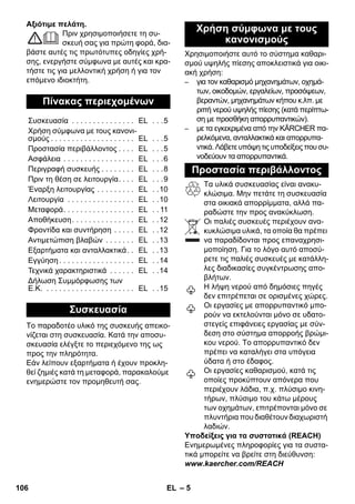 – 5 
Αξιότιμε πελάτη. 
Πριν χρησιμοποιήσετε τη συ- 
σκευή σας για πρώτη φορά, δια- 
βάστε αυτές τις πρωτότυπες οδηγίες χρή- 
σης, ενεργήστε σύμφωνα με αυτές και κρα- 
τήστε τις για μελλοντική χρήση ή για τον 
επόμενο ιδιοκτήτη. 
Το παραδοτέο υλικό της συσκευής απεικο- 
νίζεται στη συσκευασία. Κατά την αποσυ- 
σκευασία ελέγξτε το περιεχόμενο της ως 
προς την πληρότητα. 
Εάν λείπουν εξαρτήματα ή έχουν προκλη- 
θεί ζημιές κατά τη μεταφορά, παρακαλούμε 
ενημερώστε τον προμηθευτή σας. 
Χρησιμοποιήστε αυτό το σύστημα καθαρι- 
σμού υψηλής πίεσης αποκλειστικά για οικι- 
ακή χρήση: 
– για τον καθαρισμό μηχανημάτων, οχημά- 
των, οικοδομών, εργαλείων, προσόψεων, 
βεραντών, μηχανημάτων κήπου κ.λπ. με 
ριπή νερού υψηλής πίεσης (κατά περίπτω- 
ση με προσθήκη απορρυπαντικών). 
– με τα εγκεκριμένα από την KÄRCHER πα- 
ρελκόμενα, ανταλλακτικά και απορρυπα- 
ντικά. Λάβετε υπόψη τις υποδείξεις που συ- 
νοδεύουν τα απορρυπαντικά. 
Τα υλικά συσκευασίας είναι ανακυ- 
κλώσιμα. Μην πετάτε τη συσκευασία 
στα οικιακά απορρίμματα, αλλά πα- 
ραδώστε την προς ανακύκλωση. 
Οι παλιές συσκευές περιέχουν ανα- 
κυκλώσιμα υλικά, τα οποία θα πρέπει 
να παραδίδονται προς επαναχρησι- 
μοποίηση. Για το λόγο αυτό αποσύ- 
ρετε τις παλιές συσκευές με κατάλλη- 
λες διαδικασίες συγκέντρωσης απο- 
βλήτων. 
Η λήψη νερού από δημόσιες πηγές 
δεν επιτρέπεται σε ορισμένες χώρες. 
Οι εργασίες με απορρυπαντικό μπο- 
ρούν να εκτελούνται μόνο σε υδατο- 
στεγείς επιφάνειες εργασίας με σύν- 
δεση στο σύστημα απορροής βρώμι- 
κου νερού. Το απορρυπαντικό δεν 
πρέπει να καταλήγει στα υπόγεια 
ύδατα ή στο έδαφος. 
Οι εργασίες καθαρισμού, κατά τις 
οποίες προκύπτουν απόνερα που 
περιέχουν λάδια, π.χ. πλύσιμο κινη- 
τήρων, πλύσιμο του κάτω μέρους 
των οχημάτων, επιτρέπονται μόνο σε 
πλυντήρια που διαθέτουν διαχωριστή 
λαδιών. 
Υποδείξεις για τα συστατικά (REACH) 
Ενημερωμένες πληροφορίες για τα συστα- 
τικά μπορείτε να βρείτε στη διεύθυνση: 
www.kaercher.com/REACH 
Πίνακας περιεχομένων 
Συσκευασία . . . . . . . . . . . . . . . EL . . .5 
Χρήση σύμφωνα με τους κανονι- 
σμούς . . . . . . . . . . . . . . . . . . . . EL . . .5 
Προστασία περιβάλλοντος . . . . EL . . .5 
Ασφάλεια . . . . . . . . . . . . . . . . . EL . . .6 
Περιγραφή συσκευής . . . . . . . . EL . . .8 
Πριν τη θέση σε λειτουργία. . . . EL . . .9 
Έναρξη λειτουργίας . . . . . . . . . EL . .10 
Λειτουργία . . . . . . . . . . . . . . . . EL . .10 
Μεταφορά. . . . . . . . . . . . . . . . . EL . . 11 
Αποθήκευση. . . . . . . . . . . . . . . EL . .12 
Φροντίδα και συντήρηση . . . . . EL . .12 
Αντιμετώπιση βλαβών . . . . . . . EL . .13 
Εξαρτήματα και ανταλλακτικά. . EL . .13 
Εγγύηση . . . . . . . . . . . . . . . . . . EL . .14 
Τεχνικά χαρακτηριστικά . . . . . . EL . .14 
Δήλωση Συμμόρφωσης των 
Ε.Κ. . . . . . . . . . . . . . . . . . . . . . EL . .15 
Συσκευασία 
Χρήση σύμφωνα με τους 
κανονισμούς 
Προστασία περιβάλλοντος 
106 EL 
 