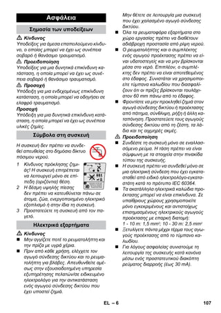 – 6 
 Κίνδυνος 
Υποδείξεις για άμεσα επαπειλούμενο κίνδυ- 
νο, ο οποίος μπορεί να έχει ως συνέπεια 
σοβαρό ή θανάσιμο τραυματισμό. 
 Προειδοποίηση 
Υποδείξεις για μια δυνητικά επικίνδυνη κα- 
τάσταση, η οποία μπορεί να έχει ως συνέ- 
πεια σοβαρό ή θανάσιμο τραυματισμό. 
 Προσοχή 
Υπόδειξη για μια ενδεχομένως επικίνδυνη 
κατάσταση, η οποία μπορεί να οδηγήσει σε 
ελαφρό τραυματισμό. 
Προσοχή 
Υπόδειξη για μια δυνητικά επικίνδυνη κατά- 
σταση, η οποία μπορεί να έχει ως συνέπεια 
υλικές ζημίες. 
Η συσκευή δεν πρέπει να συνδε- 
θεί απευθείας στο δημόσιο δίκτυο 
πόσιμου νερού. 
1 Κίνδυνος πρόκλησης ζημι- 
άς! Η συσκευή επιτρέπεται 
να λειτουργεί μόνο σε επί- 
πεδη (οριζόντια) θέση. 
2 Η δέσμη υψηλής πίεσης 
δεν πρέπει να κατευθύνεται πάνω σε 
άτομα, ζώα, ενεργοποιημένο ηλεκτρικό 
εξοπλισμό ή στην ίδια τη συσκευή. 
3 Προστατεύετε τη συσκευή από τον πα- 
γετό. 
 Κίνδυνος 
 Μην αγγίζετε ποτέ το ρευματολήπτη και 
την πρίζα με υγρά χέρια. 
 Πριν από κάθε χρήση, ελέγχετε τον 
αγωγό σύνδεσης δικτύου και το ρευμα- 
τολήπτη για βλάβες. Απευθυνθείτε αμέ- 
σως στην εξουσιοδοτημένη υπηρεσία 
εξυπηρέτησης πελατών/σε ειδικευμένο 
ηλεκτρολόγο για την αντικατάσταση 
ενός αγωγού σύνδεσης δικτύου που 
έχει υποστεί ζημιά. 
Μην θέτετε σε λειτουργία μια συσκευή 
που έχει χαλασμένο αγωγό σύνδεσης 
δικτύου. 
 Όλα τα ρευματοφόρα εξαρτήματα στο 
χώρο εργασίας πρέπει να διαθέτουν 
αδιάβροχη προστασία από ρίψη νερού. 
 Ο ρευματολήπτης και ο συμπλέκτης 
ενός αγωγού προέκτασης πρέπει να εί- 
ναι υδατοστεγείς και να μην βρίσκονται 
μέσα στο νερό. Επιπλέον, ο συμπλέ- 
κτης δεν πρέπει να είναι αποτεθειμένος 
στο έδαφος. Συνιστάται να χρησιμοποι- 
είτε τύμπανα καλωδίου που διασφαλί- 
ζουν ότι οι πρίζες βρίσκονται τουλάχι- 
στον 60 mm πάνω από το έδαφος. 
 Φροντίστε να μην προκληθεί ζημιά στον 
αγωγό σύνδεσης δικτύου ή προέκτασης 
από πάτημα, σύνθλιψη, ρήξη ή άλλη κα- 
ταπόνηση. Προστατεύετε τους αγωγούς 
σύνδεσης δικτύου από τη ζέστη, τα λά- 
δια και τις αιχμηρές ακμές. 
 Προειδοποίηση 
 Συνδέστε τη συσκευή μόνο σε εναλλασ- 
σόμενο ρεύμα. Η τάση πρέπει να είναι 
σύμφωνη με τα στοιχεία στην πινακίδα 
τύπου της συσκευής. 
 Η συσκευή πρέπει να συνδεθεί μόνο σε 
μια ηλεκτρική σύνδεση που έχει εγκατα- 
σταθεί από ειδικό ηλεκτρολόγο-εγκατα- 
στάτη κατά το πρότυπο IEC 60364. 
 Τα ακατάλληλα ηλεκτρικά καλώδια προ- 
έκτασης μπορεί να είναι επικίνδυνα. Σε 
υπαίθριους χώρους χρησιμοποιείτε 
μόνο εγκεκριμένους και αντιστοίχως 
επισημασμένους ηλεκτρικούς αγωγούς 
προέκτασης με επαρκή διατομή: 
1 - 10 m: 1,5 mm2; 10 - 30 m: 2,5 mm2 
 Ξετυλίγετε πάντα μέχρι τέρμα τους αγω- 
γούς προέκτασης από το τύμπανο κα- 
λωδίου. 
 Για λόγους ασφαλείας συνιστούμε τη 
λειτουργία της συσκευής κατά κανόνα 
μέσω ενός προστατευτικού διακόπτη 
ρεύματος διαρροής (έως 30 mA). 
Ασφάλεια 
Σημασία των υποδείξεων 
Σύμβολα στη συσκευή 
Ηλεκτρικά εξαρτήματα 
EL 107 
 