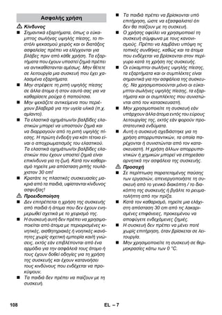 – 7 
 Κίνδυνος 
 Σημαντικά εξαρτήματα, όπως ο εύκα- 
μπτος σωλήνας υψηλής πίεσης, το πι- 
στόλι ψεκασμού χειρός και οι διατάξεις 
ασφαλείας πρέπει να ελέγχονται για 
βλάβες πριν από κάθε χρήση. Τα εξαρ- 
τήματα που έχουν υποστεί ζημιά πρέπει 
να αντικαθίστανται αμέσως. Μην θέτετε 
σε λειτουργία μια συσκευή που έχει χα- 
λασμένα εξαρτήματα. 
 Μην στρέφετε τη ριπή υψηλής πίεσης 
σε άλλα άτομα ή στον εαυτό σας για να 
καθαρίσετε ρούχα ή παπούτσια. 
 Μην ψεκάζετε αντικείμενα που περιέ- 
χουν βλαβερά για την υγεία υλικά (π.χ. 
αμίαντο). 
 Τα ελαστικά οχημάτων/οι βαλβίδες ελα- 
στικών μπορεί να υποστούν ζημιά και 
να διαρραγούν από τη ριπή υψηλής πί- 
εσης. Η πρώτη ένδειξη για κάτι τέτοιο εί- 
ναι ο αποχρωματισμός του ελαστικού. 
Τα ελαστικά οχημάτων/οι βαλβίδες ελα- 
στικών που έχουν υποστεί ζημιά είναι 
επικίνδυνα για τη ζωή. Κατά τον καθαρι- 
σμό τηρείτε μια απόσταση ριπής τουλά- 
χιστον 30 cm! 
 Κρατάτε τις πλαστικές συσκευασίες μα- 
κριά από τα παιδιά, υφίστανται κίνδυνος 
ασφυξίας! 
 Προειδοποίηση 
 Δεν επιτρέπεται η χρήση της συσκευής 
από παιδιά ή άτομα που δεν έχουν ενη- 
μερωθεί σχετικά με το χειρισμό της. 
 Η συσκευή αυτή δεν πρέπει να χρησιμο- 
ποιείται από άτομα με περιορισμένες κι- 
νητικές, αισθητηριακές ή νοητικές ικανό- 
τητες χωρίς σχετική εμπειρία και/ή γνώ- 
σεις, εκτός εάν επιβλέπονται από ένα 
αρμόδιο για την ασφάλειά τους άτομο ή 
τους έχουν δοθεί οδηγίες για τη χρήση 
της συσκευής και έχουν κατανοήσει 
τους κινδύνους που ενδέχεται να προ- 
κύψουν. 
 Τα παιδιά δεν πρέπει να παίζουν με τη 
συσκευή. 
 Τα παιδιά πρέπει να βρίσκονται υπό 
επιτήρηση, ώστε να εξασφαλιστεί ότι 
δεν θα παίζουν με τη συσκευή. 
 Ο χρήσης οφείλει να χρησιμοποιεί τη 
συσκευή σύμφωνα με τους κανονι- 
σμούς. Πρέπει να λαμβάνει υπόψη τις 
τοπικές συνθήκες, καθώς και τα άτομα 
που ενδέχεται να βρίσκονται στον περί- 
γυρο κατά τη χρήση της συσκευής. 
 Οι εύκαμπτοι σωλήνες υψηλής πίεσης, 
τα εξαρτήματα και οι συμπλέκτες είναι 
σημαντικά για την ασφάλεια της συσκευ- 
ής. Να χρησιμοποιούνται μόνο οι εύκα- 
μπτοι σωλήνες υψηλής πίεσης, τα εξαρ- 
τήματα και οι συμπλέκτες που συνιστώ- 
νται από τον κατασκευαστή. 
 Μην χρησιμοποιείτε τη συσκευή εάν 
υπάρχουν άλλα άτομα εντός του εύρους 
λειτουργίας της, εκτός εάν φορούν προ- 
στατευτικά ενδύματα. 
 Αυτή η συσκευή σχεδιάστηκε για τη 
χρήση απορρυπαντικών, τα οποία πα- 
ρέχονται ή συνιστώνται από τον κατα- 
σκευαστή. Η χρήση άλλων απορρυπα- 
ντικών ή χημικών μπορεί να επηρεάσει 
αρνητικά την ασφάλεια της συσκευής. 
 Προσοχή 
 Σε περίπτωση παρατεταμένης παύσης 
των εργασιών, απενεργοποιήστε τη συ- 
σκευή από το γενικό διακόπτη / το δια- 
κόπτη της συσκευής ή βγάλτε το ρευμα- 
τολήπτη από την πρίζα. 
 Κατά τον καθαρισμό, τηρείτε μια ελάχι- 
στη απόσταση 30 cm από τις λακαρι- 
σμένες επιφάνειες, προκειμένου να 
αποφύγετε ενδεχόμενες ζημιές. 
 Η συσκευή δεν πρέπει να μένει ποτέ 
χωρίς επιτήρηση, όταν βρίσκεται σε λει- 
τουργία. 
 Μην χρησιμοποιείτε τη συσκευή σε θερ- 
μοκρασίες κάτω των 0 °C. 
Ασφαλής χρήση 
108 EL 
 