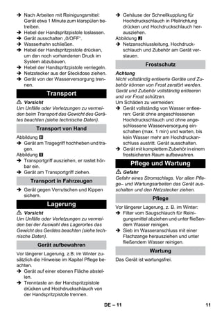 – 11 
 Nach Arbeiten mit Reinigungsmittel: 
Gerät etwa 1 Minute zum klarspülen be-treiben. 
 Hebel der Handspritzpistole loslassen. 
 Gerät ausschalten „0/OFF“. 
 Wasserhahn schließen. 
 Hebel der Handspritzpistole drücken, 
um den noch vorhandenen Druck im 
System abzubauen. 
 Hebel der Handspritzpistole verriegeln. 
 Netzstecker aus der Steckdose ziehen. 
 Gerät von der Wasserversorgung tren-nen. 
 Vorsicht 
Um Unfälle oder Verletzungen zu vermei-den 
beim Transport das Gewicht des Gerä-tes 
beachten (siehe technische Daten). 
Abbildung 
 Gerät am Tragegriff hochheben und tra-gen. 
Abbildung 
 Transportgriff ausziehen, er rastet hör-bar 
ein. 
 Gerät am Transportgriff ziehen. 
 Gerät gegen Verrutschen und Kippen 
sichern. 
 Vorsicht 
Um Unfälle oder Verletzungen zu vermei-den 
bei der Auswahl des Lagerortes das 
Gewicht des Gerätes beachten (siehe tech-nische 
Daten). 
Vor längerer Lagerung, z.B. im Winter zu-sätzlich 
die Hinweise im Kapitel Pflege be-achten. 
 Gerät auf einer ebenen Fläche abstel-len. 
 Trenntaste an der Handspritzpistole 
drücken und Hochdruckschlauch von 
der Handspritzpistole trennen. 
 Gehäuse der Schnellkupplung für 
Hochdruckschlauch in Pfeilrichtung 
drücken und Hochdruckschlauch her-ausziehen. 
Abbildung 
 Netzanschlussleitung, Hochdruck-schlauch 
und Zubehör am Gerät ver-stauen. 
Achtung 
Nicht vollständig entleerte Geräte und Zu-behör 
können von Frost zerstört werden. 
Gerät und Zubehör vollständig entleeren 
und vor Frost schützen. 
Um Schäden zu vermeiden: 
 Gerät vollständig von Wasser entlee-ren: 
Gerät ohne angeschlossenen 
Hochdruckschlauch und ohne ange-schlossene 
Wasserversorgung ein-schalten 
(max. 1 min) und warten, bis 
kein Wasser mehr am Hochdruckan-schluss 
austritt. Gerät ausschalten. 
 Gerät mit komplettem Zubehör in einem 
frostsicheren Raum aufbewahren. 
 Gefahr 
Gefahr eines Stromschlags. Vor allen Pfle-ge– 
und Wartungsarbeiten das Gerät aus-schalten 
und den Netzstecker ziehen. 
Vor längerer Lagerung, z. B. im Winter: 
 Filter vom Saugschlauch für Reini-gungsmittel 
abziehen und unter fließen-dem 
Wasser reinigen. 
 Sieb im Wasseranschluss mit einer 
Flachzange herausziehen und unter 
fließendem Wasser reinigen. 
Das Gerät ist wartungsfrei. 
Transport 
Transport von Hand 
Transport in Fahrzeugen 
Lagerung 
Gerät aufbewahren 
Frostschutz 
Pflege und Wartung 
Pflege 
Wartung 
DE 11 
 
