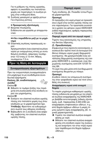 – 9 
Για τη ρύθμιση της πίεσης εργασίας, 
αφήστε τη σκανδάλη του πιστολέτου 
χειρός και περιστρέψτε το σωλήνα ρί- 
ψης στην επιθυμητή θέση. 
16 Σωλήνας ψεκασμού με φρέζα ρύπων 
Για επίμονους ρύπους 
———————————————–––– 
Προαιρετικός εξοπλισμός 
17 Βούρτσα πλυσίματος 
Ενδείκνυται για εργασία με απορρυπα- 
ντικό. 
———————————————–––– 
δεν παραδίδεται μαζί με το μηχά- 
νημα 
18 Ελαστικός σωλήνας προσαγωγής νε- 
ρού 
Χρησιμοποιήστε έναν ελαστικό σωλήνα 
νερού με ενισχυμένους ιστούς με συνη- 
θισμένη σύνδεση. Διάμετρος τουλάχι- 
στον 1/2 ίντσες ή 13 mm. Μήκος 
τουλάχιστον 7,5 m. 
Πριν την ενεργοποίηση συναρμολογήστε 
στο μηχάνημα τα μη συνδεδεμένα συνο- 
δευτικά εξαρτήματα. 
Εικόνες, βλ. αναδιπλούμενη 
σελίδα! 
Εικόνα 
 Βιδώστε το τεμάχιο ζεύξης που περιέ- 
χεται στη συσκευασία στην σύνδεση νε- 
ρού του μηχανήματος. 
Εικόνα 
 Εισάγετε τον ελαστικό σωλήνα υψηλής 
πίεσης στο πιστολέτο χειρός έως ότου 
κλειδώσει με το χαρακτηριστικό ήχο. 
Υπόδειξη: Φροντίστε να ευθυγραμμί- 
σετε σωστά τους οδηγούς σύνδεσης. 
 Βεβαιωθείτε ότι η σύνδεση είναι ασφα- 
λής τραβώντας τον ελαστικό σωλήνα 
υψηλής πίεσης. 
Τιμές σύνδεσης, βλ. Πινακίδα τύπου/Τεχνι- 
κά χαρακτηριστικά. 
Προσοχή 
Οι προσμίξεις στο νερό μπορεί να προκαλέ- 
σουν ζημιά στην αντλία υψηλής πίεσης και 
στα παρελκόμενα. Για προστασία συνιστά- 
ται η χρήση του φίλτρου νερού KÄRCHER 
(ειδικό παρελκόμενο, αριθμός παραγγελίας 
4.730-059). 
Τηρείτε τους κανονισμούς της υπηρεσίας 
του δικτύου ύδρευσης. 
 Προειδοποίηση 
Σύμφωνα με τους ισχύοντες κανονισμούς, η 
συσκευή δεν πρέπει ποτέ να λειτουργεί στο 
δίκτυο πόσιμου νερού χωρίς διαχωριστή 
συστήματος. Να χρησιμοποιηθεί ένας κα- 
τάλληλος διαχωριστής συστήματος της εται- 
ρείας KÄRCHER ή, εναλλακτικά, ένας δια- 
χωριστής συστήματος κατά EN 12729 Τύ- 
πος BA. 
Το νερό που ρέει μέσα από ένα διαχωριστή 
συστήματος θεωρείται μη πόσιμο. 
Προσοχή 
Συνδέετε πάντα τον απομονωτή συστήμα- 
τος στην τροφοδοσία νερού και ποτέ απευ- 
θείας στη συσκευή. 
Το παρόν μηχάνημα καθαρισμού υψηλής 
πίεσης ενδείκνυται για χρήση με τον ελαστι- 
κό σωλήνα αναρρόφησης της KARCHER 
με βαλβίδα αντεπιστροφής (ειδικός εξοπλι- 
σμός, κωδ. παραγγελίας 4.440-238) για 
αναρρόφηση επιφανειακών υδάτων, π.χ., 
από δοχεία όμβριων υδάτων ή μικρές λί- 
μνες (μέγιστο ύψος αναρρόφησης, βλ. τε- 
χνικά χαρακτηριστικά). 
 Γεμίστε τον ελαστικό σωλήνα αναρρό- 
φησης με νερό. 
 Βιδώστε τον ελαστικό σωλήνα αναρρό- 
φησης στη σύνδεση νερού της συσκευ- 
ής και αναρτήστε τον στην πηγή νερού 
(για παράδειγμα στο δοχείο όμβριων 
υδάτων). 
Πριν τη θέση σε λειτουργία 
Συναρμολόγηση εξαρτημάτων 
Παροχή νερού 
Παροχή νερού από τον αγωγό νερού 
Αναρρόφηση νερού από ανοιχτό 
δοχείο 
110 EL 
 