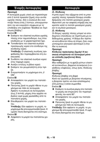 Έναρξη λειτουργίας Λειτουργία 
– 10 
Προσοχή 
Η λειτουργία χωρίς υλικό για περισσότερα 
από 2 λεπτά προκαλεί ζημιές στην αντλία 
υψηλής πίεσης. Εάν η συσκευή δεν ανα- 
πτύξει πίεση εντός 2 λεπτών, απενεργοποι- 
ήστε την και ενεργήστε σύμφωνα με τις 
υποδείξεις στο κεφάλαιο Βοήθεια σε περί- 
πτωση βλάβης. 
Εικόνα 
 Εισάγετε τον ελαστικό σωλήνα υψηλής 
πίεσης στον ταχυσύνδεσμο, έως ότου 
κλειδώσει με το χαρακτηριστικό ήχο. 
 Τοποθετήστε τον ελαστικό σωλήνα 
προσαγωγής νερού στο σύνδεσμο της 
σύνδεσης νερού. 
Υπόδειξη: Ο ελαστικός σωλήνας τρο- 
φοδοσίας δεν περιλαμβάνεται στη συ- 
σκευασία. 
 Συνδέστε τον ελαστικό σωλήνα νερού 
στην παροχή νερού. 
 Ανοίξτε εντελώς τη βάνα νερού. 
 Εισάγετε τον ρευματολήπτη στην πρί- 
ζα. 
 Ενεργοποιήστε το μηχάνημα στο „I/ 
ON“. 
Εικόνα 
 Απασφαλίστε τον μοχλό του πιστολέ- 
του χειρός. 
 Πατώντας ξανά το μοχλό τίθεται το μη- 
χάνημα και πάλι σε λειτουργία. 
Αφήστε τη συσκευή να λειτουργήσει 
(έως 2 λεπτά), μέχρις ότου αρχίσει να 
βγαίνει νερό χωρίς φυσαλίδες από το 
πιστολέτο χειρός. 
 Ελευθερώστε τον μοχλό του πιστολέ- 
του. 
Υπόδειξη: Εάν αφήσετε το μοχλό, το 
μηχάνημα θα απενεργοποιηθεί ξανά. Η 
υψηλή πίεση διατηρείται στο σύστημα. 
Εικόνα 
 Ασφαλίστε το μοχλό του πιστολέτου χει- 
ρός. 
 Κίνδυνος 
Η ριπή νερού που εξέρχεται από το μπεκ 
υψηλής πίεσης προκαλεί δύναμη οπισθο- 
δρόμησης στο πιστόλι ψεκασμού χειρός. 
Φροντίστε για την ασφαλή στήριξή σας και 
κρατάτε καλά το πιστόλι ψεκασμού χειρός 
και το σωλήνα ψεκασμού. 
 Κίνδυνος 
Οι δέσμες υψηλής πίεσης μπορεί να απο- 
δειχτούν επικίνδυνες σε περίπτωση μη εν- 
δεδειγμένης χρήσης. Η δέσμη δεν πρέπει 
να κατευθύνεται πάνω σε άτομα, ζώα, ενερ- 
γοποιημένο ηλεκτρικό εξοπλισμό ή στην 
ίδια τη συσκευή. 
Προσοχή 
Κίνδυνος πρόκλησης ζημιάς! Η συ- 
σκευή επιτρέπεται να λειτουργεί μόνο 
σε επίπεδη (οριζόντια) θέση. 
Προσοχή 
Μην καθαρίζετε με τη φρέζα ρύπων ελαστι- 
κά αυτοκινήτων, βαμμένα αντικείμενα ή ευ- 
αίσθητες επιφάνειες, όπως ξύλο. Κίνδυνος 
βλάβης. 
Προσοχή 
Κίνδυνος βλάβης στη βαφή 
Κατά την εργασία με βούρτσα πλυσίματος, 
η βούρτσα πρέπει να είναι απαλλαγμένη 
από ρύπους ή άλλα σωματίδια. 
Εικόνα 
 Εισάγετε το σωλήνα ρίψης στο πιστολέ- 
το χειρός και στερεώστε τον περιστρέ- 
φοντάς τον κατά 90°. 
 Απασφαλίστε τον μοχλό του πιστολέ- 
του χειρός. 
 Πατώντας ξανά το μοχλό τίθεται το μη- 
χάνημα και πάλι σε λειτουργία. 
Υπόδειξη: Εάν αφήσετε το μοχλό, το μη- 
χάνημα θα απενεργοποιηθεί ξανά. Η υψη- 
λή πίεση διατηρείται στο σύστημα. 
EL 111 
 