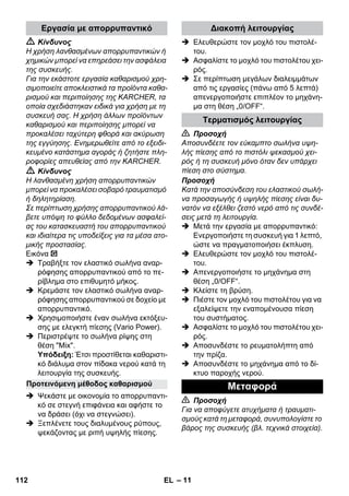 – 11 
 Κίνδυνος 
Η χρήση λανθασμένων απορρυπαντικών ή 
χημικών μπορεί να επηρεάσει την ασφάλεια 
της συσκευής. 
Για την εκάστοτε εργασία καθαρισμού χρη- 
σιμοποιείτε αποκλειστικά τα προϊόντα καθα- 
ρισμού και περιποίησης της KARCHER, τα 
οποία σχεδιάστηκαν ειδικά για χρήση με τη 
συσκευή σας. Η χρήση άλλων προϊόντων 
καθαρισμού και περιποίησης μπορεί να 
προκαλέσει ταχύτερη φθορά και ακύρωση 
της εγγύησης. Ενημερωθείτε από το εξειδι- 
κευμένο κατάστημα αγοράς ή ζητήστε πλη- 
ροφορίες απευθείας από την KARCHER. 
 Κίνδυνος 
Η λανθασμένη χρήση απορρυπαντικών 
μπορεί να προκαλέσει σοβαρό τραυματισμό 
ή δηλητηρίαση. 
Σε περίπτωση χρήσης απορρυπαντικού λά- 
βετε υπόψη το φύλλο δεδομένων ασφαλεί- 
ας του κατασκευαστή του απορρυπαντικού 
και ιδιαίτερα τις υποδείξεις για τα μέσα ατο- 
μικής προστασίας. 
Εικόνα 
 Τραβήξτε τον ελαστικό σωλήνα αναρ- 
ρόφησης απορρυπαντικού από το πε- 
ρίβλημα στο επιθυμητό μήκος. 
 Κρεμάστε τον ελαστικό σωλήνα αναρ- 
ρόφησης απορρυπαντικού σε δοχείο με 
απορρυπαντικό. 
 Χρησιμοποιήστε έναν σωλήνα εκτόξευ- 
σης με ελεγκτή πίεσης (Vario Power). 
 Περιστρέψτε το σωλήνα ρίψης στη 
θέση Mix. 
Υπόδειξη: Έτσι προστίθεται καθαριστι- 
κό διάλυμα στον πίδακα νερού κατά τη 
λειτουργία της συσκευής. 
 Ψεκάστε με οικονομία το απορρυπαντι- 
κό σε στεγνή επιφάνεια και αφήστε το 
να δράσει (όχι να στεγνώσει). 
 Ξεπλένετε τους διαλυμένους ρύπους, 
ψεκάζοντας με ριπή υψηλής πίεσης. 
 Ελευθερώστε τον μοχλό του πιστολέ- 
του. 
 Ασφαλίστε το μοχλό του πιστολέτου χει- 
ρός. 
 Σε περίπτωση μεγάλων διαλειμμάτων 
από τις εργασίες (πάνω από 5 λεπτά) 
απενεργοποιήστε επιπλέον το μηχάνη- 
μα στη θέση „0/OFF“. 
 Προσοχή 
Αποσυνδέετε τον εύκαμπτο σωλήνα υψη- 
λής πίεσης από το πιστόλι ψεκασμού χει- 
ρός ή τη συσκευή μόνο όταν δεν υπάρχει 
πίεση στο σύστημα. 
Προσοχή 
Κατά την αποσύνδεση του ελαστικού σωλή- 
να προσαγωγής ή υψηλής πίεσης είναι δυ- 
νατόν να εξέλθει ζεστό νερό από τις συνδέ- 
σεις μετά τη λειτουργία. 
 Μετά την εργασία με απορρυπαντικό: 
Ενεργοποιήστε τη συσκευή για 1 λεπτό, 
ώστε να πραγματοποιήσει έκπλυση. 
 Ελευθερώστε τον μοχλό του πιστολέ- 
του. 
 Απενεργοποιήστε το μηχάνημα στη 
θέση „0/OFF“. 
 Κλείστε τη βρύση. 
 Πιέστε τον μοχλό του πιστολέτου για να 
εξαλείψετε την εναπομένουσα πίεση 
του συστήματος. 
 Ασφαλίστε το μοχλό του πιστολέτου χει- 
ρός. 
 Αποσυνδέστε το ρευματολήπτη από 
την πρίζα. 
 Αποσυνδέστε το μηχάνημα από το δί- 
κτυο παροχής νερού. 
 Προσοχή 
Για να αποφύγετε ατυχήματα ή τραυματι- 
σμούς κατά τη μεταφορά, συνυπολογίστε το 
βάρος της συσκευής (βλ. τεχνικά στοιχεία). 
Εργασία με απορρυπαντικό 
Προτεινόμενη μέθοδος καθαρισμού 
Διακοπή λειτουργίας 
Τερματισμός λειτουργίας 
Μεταφορά 
112 EL 
 