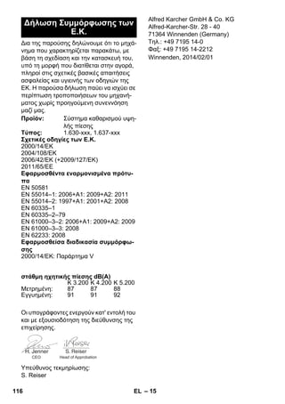 – 15 
Δια της παρούσης δηλώνουμε ότι το μηχά- 
νημα που χαρακτηρίζεται παρακάτω, με 
βάση τη σχεδίαση και την κατασκευή του, 
υπό τη μορφή που διατίθεται στην αγορά, 
πληροί στις σχετικές βασικές απαιτήσεις 
ασφαλείας και υγιεινής των οδηγιών της 
ΕΚ. Η παρούσα δήλωση παύει να ισχύει σε 
περίπτωση τροποποιήσεων του μηχανή- 
ματος χωρίς προηγούμενη συνεννόηση 
μαζί μας. 
Οι υπογράφοντες ενεργούν κατ' εντολή του 
και με εξουσιοδότηση της διεύθυνσης της 
επιχείρησης. 
Υπεύθυνος τεκμηρίωσης: 
S. Reiser 
Alfred Karcher GmbH  Co. KG 
Alfred-Karcher-Str. 28 - 40 
71364 Winnenden (Germany) 
Τηλ.: +49 7195 14-0 
Φαξ: +49 7195 14-2212 
Δήλωση Συμμόρφωσης των 
Ε.Κ. 
Προϊόν: Σύστημα καθαρισμού υψη- 
λής πίεσης 
Τύπος: 1.630-xxx, 1.637-xxx 
Σχετικές οδηγίες των Ε.Κ. 
2000/14/EΚ 
2004/108/EΚ 
2006/42/EK (+2009/127/EK) 
2011/65/EE 
Εφαρμοσθέντα εναρμονισμένα πρότυ- 
πα 
EN 50581 
EN 55014–1: 2006+A1: 2009+A2: 2011 
EN 55014–2: 1997+A1: 2001+A2: 2008 
EN 60335–1 
EN 60335–2–79 
EN 61000–3–2: 2006+A1: 2009+A2: 2009 
EN 61000–3–3: 2008 
EN 62233: 2008 
Εφαρμοσθείσα διαδικασία συμμόρφω- 
σης 
2000/14/EΚ: Παράρτημα V 
στάθμη ηχητικής πίεσης dB(A) 
K 3.200 K 4.200 K 5.200 
Μετρημένη: 87 87 88 
Εγγυημένη: 91 91 92 
CEO Head of Approbation 
Winnenden, 2014/02/01 
116 EL 
 