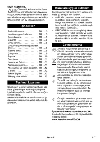 – 5 
Sayın müşterimiz, 
Cihazın ilk kullanımından önce 
bu orijinal kullanma kılavuzunu 
okuyun, bu kılavuza göre davranın ve daha 
sonra kullanım veya cihazın sonraki sahip-lerine 
vermek için bu kılavuzu saklayın. 
Cihazınızın teslimat kapsamı ambalajı üze-rinde 
gösterilmiştir. Ambalaj açıldığında 
içindeki parçalarda eksiklik olup olmadığını 
kontrol ediniz. 
Aksesuarların eksik olması durumunda ya 
da nakliye hasarlarında yetkili satıcınızı bil-gilendirin. 
Bu yüksek tazyikli temizleyiciyi sadece evi-nizde 
şu amaçlar için kullanın. 
– makineleri, araçları, inşaat malzemesi-ni, 
aletleri, bina cephesini, terasları, 
bahçe malzemeleri v.s. yüksek tazyikle 
temizlemek (gerektiğinde temizlik mad-desi 
katkısı kullanarak). 
– KÄRCHER firmasının onayladığı akse-suar 
parçaları, yedek parçalar ve temiz-lik 
maddeleri de dahildir. Temizlik mad-delerinin 
ekinde yer alan uyarıları dikka-te 
alın. 
Ambalaj malzemeleri geri dönüş-tü-rülebilir. 
Ambalaj malzemelerini evini-zin 
çöpüne atmak yerine lütfen tekrar 
kullan labilecekleri yerlere gönderin. 
Eski cihazlarda, yeniden değerlendir-me 
işlemine tabi tutulması gereken 
değerli geri dönüşüm malzemeleri 
bulunmaktadır. Bu nedenle eski ci-hazları 
lütfen öngörülen toplama sis-temleri 
aracılığıyla imha edin. 
Açık sulardan su alınması bazı ülke-lerde 
yasaktır. 
Temizlik maddeleriyle yapılacak ça-lışmalar 
sadece, pis su kanalizasyo-nuna 
bağlantısı olan sıvı geçirmez 
yüzeylerde gerçekleştirilmelidir. Te-mizlik 
maddesinin suya ve toprağa 
karışmasını önleyin. 
Örneğin motorların yıkanması, zemi-nin 
yıkanması gibi yağ içerikli atık su-yun 
oluştuğu temizlik çalışmaları sa-dece 
yıkama yerlerinde yağ sepera-törüyle 
yapılmalıdır. 
İçindekiler hakkında uyarılar (REACH) 
İçindekiler hakkında ayrıntılı bilgileri bulabi-leceğiniz 
adres: 
www.kaercher.com/REACH 
İçindekiler 
Teslimat kapsamı . . . . . . . . . . . TR . . .5 
Kurallara uygun kullanım . . . . . TR . . .5 
Çevre koruma. . . . . . . . . . . . . . TR . . .5 
Güvenlik . . . . . . . . . . . . . . . . . . TR . . .6 
Cihaz tanımı . . . . . . . . . . . . . . . TR . . .8 
Cihazı çalıştırmaya başlamadan 
önce . . . . . . . . . . . . . . . . . . . . . TR . . .8 
İşletime alma . . . . . . . . . . . . . . TR . . .9 
Çalıştırma. . . . . . . . . . . . . . . . . TR . . .9 
Taşıma . . . . . . . . . . . . . . . . . . . TR . .10 
Depolama. . . . . . . . . . . . . . . . . TR . . 11 
Koruma ve Bakım. . . . . . . . . . . TR . . 11 
Arızalarda yardım. . . . . . . . . . . TR . . 11 
Aksesuarlar ve yedek parçalar. TR . .12 
Garanti . . . . . . . . . . . . . . . . . . . TR . .12 
Teknik Bilgiler . . . . . . . . . . . . . . TR . .13 
AB uygunluk bildirisi . . . . . . . . . TR . .13 
Teslimat kapsamı 
Kurallara uygun kullanım 
Çevre koruma 
TR 117 
 