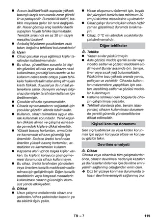 – 7 
 Aracın lastikleri/lastik supaplar yüksek 
basınçlı tazyik sonucunda zarar görebi-lir 
ve patlayabilir. Buradaki ilk belirti, las-tikte 
meydana gelen bir renk değişimi-dir. 
Hasar görmüş araç lastikleri/lastik 
supapları hayati tehlike taşımaktadır. 
Temizlik sırasında en az 30 cm tazyik 
mesafesi bırakın! 
 Ambalaj folyolarını çocuklardan uzak 
tutun, boğulma tehlikesi bulunmaktadır! 
 Uyarı 
 Cihaz çocuklar veya eğitimsiz kişiler ta-rafından 
kullanılmamalıdır. 
 Bu cihaz, güvenlikten sorumlu bir kişi-nin 
gözetimi altında veya cihazın nasıl 
kullanılması gerektiği konusunda ve bu 
kullanım neticesinde ortaya çıkan tehli-keler 
hakkında talimatlar almış olmayan 
kısıtlı fiziksel, duyusal ya da ruhsal ye-teneklere 
sahip, deneyimi ve/veya bilgi-si 
az olan kişiler tarafından kullanım için 
üretilmemiştir. 
 Çocuklar cihazla oynamamalıdır. 
 Cihazla oynamamalarını sağlamak için 
çocuklar gözetim altında tutulmalıdır. 
 Kullanıcı, cihazı talimatlara uygun ola-rak 
kullanmak zorundadır. Yerel koşul-ları 
dikkate almalı ve çalışma esnasın-da 
çevredeki kişilere dikkat etmelidir. 
 Yüksek basınç hortumları, armatürler 
ve kavramalar cihazın güvenliği için 
önemlidir. Sadece üretici tarafından 
önerilen yüksek basınç hortumları, ar-matürleri 
ve kavramaları kullanın. 
 Kapsama alanı içinde başka kişiler var-ken, 
bu kişilerin koruyucu giysi giyme-mesi 
durumunda cihazı kullanmayın. 
 Bu cihaz, üretici tarafından gönderilen 
veya önerilen temizlik maddesinin kulla-nılması 
için geliştirilmiştir. Diğer temizlik 
maddelerin veya kimyasal maddelerin 
kullanılması cihazın güvenliğini olum-suz 
yönde etkileyebilir. 
 Dikkat 
 Uzun çalışma molalarında cihazı ana 
şalterden / cihaz şalterinden kapatın ya 
da elektrik fişini çekin. 
 Hasar oluşumunu önlemek için, boyalı 
üst yüzeyleri temizlerken minimum 30 
cm püskürtme mesafesine uyulmalıdır 
 Cihaz çalışır durumdayken cihazı hiçbir 
zaman gözetimsiz durumda bırakma-yın. 
 Cihaz, 0 °C nin altındaki sıcaklıklarda 
çalıştırılmamalıdır. 
Diğer tehlikeler 
 Tehlike 
 Yanıcı sıvılar püskürtmeyin. 
 Asla çözücü madde içerikli sıvılar veya 
inceltici asitler ve çözücü maddeleri em-dirmeyin! 
Bunlar arasında örn. benzin, 
tiner veya sıcak yağ bulunmaktadır. 
Püskürtme tozu yüksek oranda yanıcı, 
patlayıcı ve zehirlidir. Cihazda kullanı-lan 
malzemelere yapıştıkları için ase-ton, 
inceltilmiş asitler ve çözücü madde-ler 
kullanmayın. 
 Patlama tehlikesi olan bölgelerde ciha-zın 
çalıştırılması yasaktır. 
 Tehlikeli alanlarda (örn. benzin istas-yonları) 
cihazın kullanılması durumun-da 
gerekli güvenlik yönetmeliklerine 
dikkat edilmelidir. 
Kişisel koruma donanımı 
Geri sıçrayabilecek su veya kirden korun-mak 
için uygun koruyucu elbise ve koruyu-cu 
gözlük takın. 
Devrilme emniyeti 
 Dikkat 
Cihazla veya cihazdaki tüm çalışmalardan 
önce, cihazın devrilmesi nedeniyle kazaları 
ya da hasarları önlemek için devrilme emni-yetinin 
sağlanmış olduğundan emin olun. 
 Düz bir yüzeye konması durumunda ci-hazın 
devrilme emniyeti sağlanmış olur. 
TR 119 
 