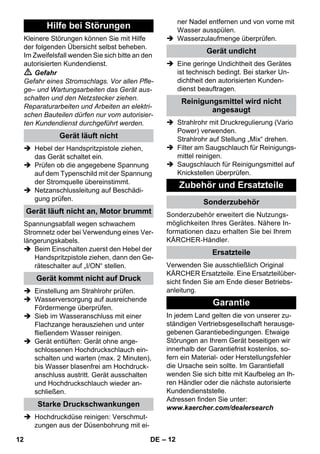 – 12 
Kleinere Störungen können Sie mit Hilfe 
der folgenden Übersicht selbst beheben. 
Im Zweifelsfall wenden Sie sich bitte an den 
autorisierten Kundendienst. 
 Gefahr 
Gefahr eines Stromschlags. Vor allen Pfle-ge– 
und Wartungsarbeiten das Gerät aus-schalten 
und den Netzstecker ziehen. 
Reparaturarbeiten und Arbeiten an elektri-schen 
Bauteilen dürfen nur vom autorisier-ten 
Kundendienst durchgeführt werden. 
 Hebel der Handspritzpistole ziehen, 
das Gerät schaltet ein. 
 Prüfen ob die angegebene Spannung 
auf dem Typenschild mit der Spannung 
der Stromquelle übereinstimmt. 
 Netzanschlussleitung auf Beschädi-gung 
prüfen. 
Spannungsabfall wegen schwachem 
Stromnetz oder bei Verwendung eines Ver-längerungskabels. 
 Beim Einschalten zuerst den Hebel der 
Handspritzpistole ziehen, dann den Ge-räteschalter 
auf „I/ON“ stellen. 
 Einstellung am Strahlrohr prüfen. 
 Wasserversorgung auf ausreichende 
Fördermenge überprüfen. 
 Sieb im Wasseranschluss mit einer 
Flachzange herausziehen und unter 
fließendem Wasser reinigen. 
 Gerät entlüften: Gerät ohne ange-schlossenen 
Hochdruckschlauch ein-schalten 
und warten (max. 2 Minuten), 
bis Wasser blasenfrei am Hochdruck-anschluss 
austritt. Gerät ausschalten 
und Hochdruckschlauch wieder an-schließen. 
 Hochdruckdüse reinigen: Verschmut-zungen 
aus der Düsenbohrung mit ei-ner 
Nadel entfernen und von vorne mit 
Wasser ausspülen. 
 Wasserzulaufmenge überprüfen. 
 Eine geringe Undichtheit des Gerätes 
ist technisch bedingt. Bei starker Un-dichtheit 
den autorisierten Kunden-dienst 
beauftragen. 
 Strahlrohr mit Druckregulierung (Vario 
Power) verwenden. 
Strahlrohr auf Stellung „Mix“ drehen. 
 Filter am Saugschlauch für Reinigungs-mittel 
reinigen. 
 Saugschlauch für Reinigungsmittel auf 
Knickstellen überprüfen. 
Sonderzubehör erweitert die Nutzungs-möglichkeiten 
Ihres Gerätes. Nähere In-formationen 
dazu erhalten Sie bei Ihrem 
KÄRCHER-Händler. 
Verwenden Sie ausschließlich Original 
KÄRCHER Ersatzteile. Eine Ersatzteilüber-sicht 
finden Sie am Ende dieser Betriebs-anleitung. 
In jedem Land gelten die von unserer zu-ständigen 
Vertriebsgesellschaft herausge-gebenen 
Garantiebedingungen. Etwaige 
Störungen an Ihrem Gerät beseitigen wir 
innerhalb der Garantiefrist kostenlos, so-fern 
ein Material- oder Herstellungsfehler 
die Ursache sein sollte. Im Garantiefall 
wenden Sie sich bitte mit Kaufbeleg an Ih-ren 
Händler oder die nächste autorisierte 
Kundendienststelle. 
Adressen finden Sie unter: 
www.kaercher.com/dealersearch 
Hilfe bei Störungen 
Gerät läuft nicht 
Gerät läuft nicht an, Motor brummt 
Gerät kommt nicht auf Druck 
Starke Druckschwankungen 
Gerät undicht 
Reinigungsmittel wird nicht 
angesaugt 
Zubehör und Ersatzteile 
Sonderzubehör 
Ersatzteile 
Garantie 
12 DE 
 