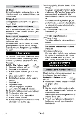 – 8 
 Dikkat 
Güvenlik tertibatları kullanıcıyı korur ve de-ğiştirilmemelidir 
veya herhangi bir işlem ya-pılmamalıdır. 
Cihaz şalteri cihazın istenmeden çalıştırıl-masını 
önler. 
Kilit, el püskürtme tabancasının kolunu blo-ke 
eder ve cihazın farkında olmadan çalış-tırılmasını 
önler. 
Taşma valfı, izin verilen çalışma basıncının 
aşılmasını önler. 
El tabancasının kolu bırakılırsa bir basınç 
şalteri pompayı kapatır, yüksek basınçlı 
tazyik durdurulur. Kol çekilirse, pompa tek-rar 
açılır. 
Bu kullanım kılavuzunda maksimum dona-nım 
açıklanmaktadır. Modele bağlı olarak 
teslimat kapsamında farklar olabilir (Bkz. 
Ambalaj). 
Şekiller Bkz. Katlanır sayfa! 
1 Aksesuar saklama bölümü 
2 Taşıma kolu, çıkartılabilir 
3 Yüksek basınç hortumu için hızlı bağ-lantı 
4 Cihaz şalteri „0/OFF“ / „I/ON“ 
5 Elektrik fişiyle birlikte şebeke bağlantı 
kablosu 
6 Taşıma kolu 
7 Taşıma tekerleği 
8 Entegre süzgeçli su bağlantısı 
9 Su bağlantısının bağlantı parçası 
10 Temizlik maddesi emme hortumu (filtreli) 
11 El püskürtme tabancası 
12 El püskürtme tabancasının kilidi 
13 Yüksek basınç hortumu 
14 Yüksek basınç hortumunu el püskürtme 
tabancasından ayırma tuşu 
15 Basınç ayarlı püskürtme borusu (Vario 
Power) 
En yaygın temizlik görevleri için. Çalış-ma 
basıncı, „Min“ ve „Max“ arasında ka-demesiz 
olarak ayarlanabilir „Mix“ 
konumunda temizlik maddesi eklenebi-lir. 
Çalışma basıncını ayarlamak için, el 
püskürtme tabancasının kolunu bırakın 
ve püskürtme borusunu istediğiniz ko-numa 
döndürün. 
16 Kir frezeli püskürtme borusu 
İnatçı kirler için 
———————————————–––– 
İsteğe bağlı aksesuarlar 
17 Yıkama fırçası 
Temizlik maddesi ile çalışmak için uy-gundur. 
———————————————–––– 
Teslimat kapsamında bulunma-maktadır 
18 Su besleme hortumu 
Kumaşla güçlendirilmiş bir su hortumu-nu 
piyasadan temin edilen bir kavra-mayla 
birlikte kullanın. Çap en az 13 
mm (1/2 inç) uzunluk en az 7,5 m). 
Cihazla birlikte gelen gevşek parçaları işle-time 
almadan önce yerine takın. 
Şekiller Bkz. Katlanır sayfa! 
Şekil 
 Gönderilen kavrama parçasını cihazın 
su girişine takın. 
Şekil 
 Duyulur şekilde kilitlenene kadar yük-sek 
basınç hortumunu el püskürtme ta-bancasına 
sokun. 
Not: Bağlantı nipelinin doğru hizada ol-masına 
dikkat edin. 
 Yüksek basınç hortumundan çekerek 
bağlantının güvenli olup olmadığını 
kontrol edin. 
Güvenlik tertibatları 
Cihaz şalteri 
El püskürtme tabancasının kilidi 
Basınç şalterli taşma valfı 
Cihaz tanımı 
Cihazı çalıştırmaya 
başlamadan önce 
Aksesuarların monte edilmesi 
120 TR 
 