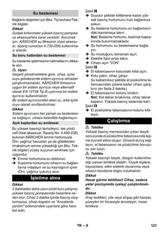 – 9 
Bağlantı değerleri için Bkz. Tip levhası/Tek-nik 
bilgiler. 
Dikkat 
Sudaki kirlenmeler yüksek basınç pompası 
ve aksesuarlara zarar verebilir. Korumak 
için, KÄRCHER su filtresinin (özel aksesu-ar, 
sipariş numarası 4.730-059) kullanılma-sı 
önerilir. 
Su besleme işletmesinin talimatlarını dikka-te 
alın. 
 Uyarı 
Geçerli yönetmeliklere göre, cihaz, içme 
suyu şebekesinde sistem ayırıcısı olmadan 
çalıştırılmamalıdır. KÄRCHER firmasının 
uygun bir sistem ayırıcısı veya alternatif 
olarak EN 12729 Tip B uyarınca bir sistem 
ayırıcısı kullanılmalıdır. 
Bir sistem ayırıcısından akan su, artık içme 
suyu olarak sınıflandırılmaz. 
Dikkat 
Sistem ayırıcısını her zaman su beslemesi-ne 
bağlayın, cihaza kesinlikle bağlamayın. 
Bu yüksek basınçlı temizleyici, tek yönlü 
valf (özel aksesuar, Sipariş No. 4.440-238) 
bulunan KÄRCHER emme hortumuyla 
Örn; yağmur havuzları ya da göletlerden 
(maksimum emme yüksekliği için Bkz. Tek-nik 
bilgiler) yüzey suyunun emilmesi için 
uygundur. 
 Emme hortumuna su doldurun. 
 Süpürme hortumunu cihazın su bağlan-tısına 
vidalayın ve su kaynağının içine 
(Örn; yağmur çukuru) asın. 
Dikkat 
2 dakikadan daha uzun süreli kuru çalışma, 
yüksek basınç pompasında hasarlara ne-den 
olur. Cihaz 2 dakika içinde basınç oluş-turmazsa, 
cihazı kapatın ve Arızalarda 
yardım bölümündeki uyarılara göre hare-ket 
edin. 
Şekil 
 Duyulur şekilde kilitlenene kadar yük-sek 
basınç hortumunu hızlı bağlantıya 
sokun. 
 Su besleme hortumunu su bağlantısın-daki 
kavramaya takın. 
Not: Besleme hortumu, teslimat kapsa-mında 
bulunmamaktadır. 
 Su hortumunu su beslemesine bağla-yın. 
 Su musluğunu tamamen açın. 
 Elektrik fişini prize takın. 
 Cihazı açın I/ON. 
Şekil 
 El tabancasının kolundaki kilidi açın. 
 Kolu çekin, cihaz çalışır. 
Su kabarcıksız şekilde el püskürtme ta-bancasından 
çıkana kadar cihazı çalış-tırın 
(en fazla 2 dakika). 
 El tabancasının kolunu bırakın. 
Not: Kol tekrar bırakılırsa, cihaz tekrar 
kapanır. Yüksek basınç sistemde kalır. 
Şekil 
 El püskürtme tabancasının kolunu kilit-leyin. 
 Tehlike 
Yüksek basınç memesinden çıkan tazyik 
sonucunda el püskürtme tabancasında tep-me 
kuvveti etkisi oluşur. Güvenli duruş sağ-layın, 
el tabancasını ve püskürtme borusu-nu 
sıkı tutun. 
 Tehlike 
Yüksek basınçlı tazyik, düzgün kullanılma-dığı 
zaman tehlikeli olabilir. Tazyik kişilere, 
hayvanlara, etkin elektrik donanıma veya 
cihazın kendisine doğru tutulmalıdır. 
Dikkat 
Hasar görme tehlikesi! Cihaz, sadece 
yatar pozisyonda (yatay) çalıştırılmalı-dır. 
Dikkat 
Araç lastikleri, cila veya ahşap gibi hassas 
yüzeyleri kir frezesiyle temizleyin, hasar 
tehlikesi. 
Su beslemesi 
Su boru hattından su beslemesi 
Açık kaplardan su emilmesi 
İşletime alma 
Çalıştırma 
TR 121 
 