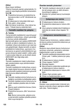 – 10 
Dikkat 
Boya hasarı tehlikesi 
Yıkama fırçasıyla yapılan çalışmalarda, fır-çada 
kir veya başka partiküller olmamalıdır. 
Şekil 
 Püskürtme borusunu el püskürtme ta-bancasına 
takın ve 90° döndürerek sa-bitleyin. 
 El tabancasının kolundaki kilidi açın. 
 Kolu çekin, cihaz çalışır. 
Not: Kol tekrar bırakılırsa, cihaz tekrar ka-panır. 
Yüksek basınç sistemde kalır. 
 Tehlike 
Yanlış temizlik maddelerinin veya kimyasal 
maddelerin kullanılması, cihazın güvenliği-ni 
olumsuz yönde etkileyebilir. 
İlgili temizlik görevi için sadece KÄRCHER 
temizlik ve bakım maddelerini kullanın; bu 
maddeler cihazınızla kullanım için özel ola-rak 
geliştirilmiştir. Başka temizlik ve bakım 
maddelerinin kullanılması, aşınmanın hız-lanmasına 
ve garanti yükümlülüklerinin ge-çersiz 
olmasına neden olabilir. Lütfen yetki-li 
satıcınızdan bilgi alın ya da direkt olarak 
KÄRCHER’ den bilgi talep edin. 
 Tehlike 
Temizlik maddelerinin hatalı kullanılması, 
ağır yaralanmalara veya zehirlenmelere 
neden olabilir. 
Temizlik maddelerinin kullanılması sırasın-da, 
başta kişisel koruyucu donanım olmak 
üzere temizlik maddesi üreticisinin güvenlik 
bilgi formuna dikkat edilmelidir. 
Şekil 
 Temizlik maddesi emme hortumunu is-tediğiniz 
uzunlukta muhafazadan çekin. 
 Temizlik maddesi emme hortumunu te-mizlik 
maddesi çözeltisi dolu bir kaba 
asın. 
 Basınç ayarlı püskürtme borusu (Vario 
Power) kullanın. 
 Püskürtme borusunu „Mix“ konumuna 
getirin. 
Not: Bunun sonucunda, çalışma sıra-sında 
temizlik maddesi çözeltisi püskür-tülen 
suya karıştırılır. 
 Temizlik maddesini ekonomik bir şekil-de 
üst yüzeye sıkın ve etkili olmasını 
(kurutmayın) sağlayın. 
 Çözülen kiri yüksek basınç huzmesiyle 
yıkayın. 
 El tabancasının kolunu bırakın. 
 El püskürtme tabancasının kolunu kilit-leyin. 
 Uzun çalışma molalarında (5 dakikanın 
üstünde) ek olarak cihazı kapatın 0/ 
OFF. 
 Dikkat 
Yüksek basınç hortumunu, sadece sistem-de 
basınç yoksa el püskürtme tabancası ya 
da cihazdan ayırın. 
Dikkat 
Besleme veya yüksek basınç hortumunun 
ayrılması sırasında, çalışmanın ardından 
bağlantılardan sıcak su çıkabilir. 
 Temizlik maddesiyle çalışmadan sonra: 
Cihazı yakl. 1 dakika yıkama için çalış-tırın. 
 El tabancasının kolunu bırakın. 
 Cihazı kapatın 0/OFF. 
 Musluğu kapatın. 
 Mevcut basıncı sistemden azaltmak için 
el tabancasının kolunu bastırın. 
 El püskürtme tabancasının kolunu kilit-leyin. 
 Cihazın fişini prizden çekin. 
 Cihazı su beslemesinden ayırın. 
 Dikkat 
Kazaları veya yaralanmaları önlemek için, 
taşıma sırasında cihazın ağırlığına dikkat 
edin (bkz. Teknik bilgiler). 
Temizlik maddesi ile çalışma 
Önerilen temizlik yöntemleri 
Çalışmaya ara verme 
Çalışmanın tamamlanması 
Taşıma 
122 TR 
 