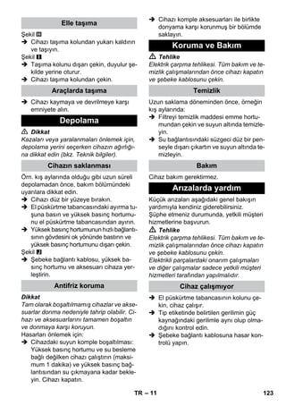 – 11 
Şekil 
 Cihazı taşıma kolundan yukarı kaldırın 
ve taşıyın. 
Şekil 
 Taşıma kolunu dışarı çekin, duyulur şe-kilde 
yerine oturur. 
 Cihazı taşıma kolundan çekin. 
 Cihazı kaymaya ve devrilmeye karşı 
emniyete alın. 
 Dikkat 
Kazaları veya yaralanmaları önlemek için, 
depolama yerini seçerken cihazın ağırlığı-na 
dikkat edin (bkz. Teknik bilgiler). 
Örn. kış aylarında olduğu gibi uzun süreli 
depolamadan önce, bakım bölümündeki 
uyarılara dikkat edin. 
 Cihazı düz bir yüzeye bırakın. 
 El püskürtme tabancasındaki ayırma tu-şuna 
basın ve yüksek basınç hortumu-nu 
el püskürtme tabancasından ayırın. 
 Yüksek basınç hortumunun hızlı bağlantı-sının 
gövdesini ok yönünde bastırın ve 
yüksek basınç hortumunu dışarı çekin. 
Şekil 
 Şebeke bağlantı kablosu, yüksek ba-sınç 
hortumu ve aksesuarı cihaza yer-leştirin. 
Dikkat 
Tam olarak boşaltılmamış cihazlar ve akse-suarlar 
donma nedeniyle tahrip olabilir. Ci-hazı 
ve aksesuarlarını tamamen boşaltın 
ve donmaya karşı koruyun. 
Hasarları önlemek için: 
 Cihazdaki suyun komple boşaltılması: 
Yüksek basınç hortumu ve su besleme 
bağlı değilken cihazı çalıştırın (maksi-mum 
1 dakika) ve yüksek basınç bağ-lantısından 
su çıkmayana kadar bekle-yin. 
Cihazı kapatın. 
 Cihazı komple aksesuarları ile birlikte 
donyama karşı korunmuş bir bölümde 
saklayın. 
 Tehlike 
Elektrik çarpma tehlikesi. Tüm bakım ve te-mizlik 
çalışmalarından önce cihazı kapatın 
ve şebeke kablosunu çekin. 
Uzun saklama döneminden önce, örneğin 
kış aylarında: 
 Filtreyi temizlik maddesi emme hortu-mundan 
çekin ve suyun altında temizle-yin. 
 Su bağlantısındaki süzgeci düz bir pen-seyle 
dışarı çıkartın ve suyun altında te-mizleyin. 
Cihaz bakım gerektirmez. 
Küçük arızaları aşağıdaki genel bakışın 
yardımıyla kendiniz giderebilirsiniz. 
Şüphe etmeniz durumunda, yetkili müşteri 
hizmetlerine başvurun. 
 Tehlike 
Elektrik çarpma tehlikesi. Tüm bakım ve te-mizlik 
çalışmalarından önce cihazı kapatın 
ve şebeke kablosunu çekin. 
Elektrikli parçalardaki onarım çalışmaları 
ve diğer çalışmalar sadece yetkili müşteri 
hizmetleri tarafından yapılmalıdır. 
 El püskürtme tabancasının kolunu çe-kin, 
cihaz çalışır. 
 Tip etiketinde belirtilen gerilimin güç 
kaynağındaki gerilimle aynı olup olma-dığını 
kontrol edin. 
 Şebeke bağlantı kablosuna hasar kon-trolü 
yapın. 
Elle taşıma 
Araçlarda taşıma 
Depolama 
Cihazın saklanması 
Antifriz koruma 
Koruma ve Bakım 
Temizlik 
Bakım 
Arızalarda yardım 
Cihaz çalışmıyor 
TR 123 
 