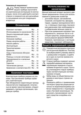 – 5 
Уважаемый покупатель! 
Перед первым применением 
вашего прибора прочитайте 
эту оригинальную инструкцию по эксплу- 
атации, после этого действуйте соответ- 
ственно и сохраните ее для дальнейше- 
го пользования или для следующего 
владельца. 
Комплектация прибора указана на упа- 
ковке. При распаковке прибора прове- 
рить комплектацию. 
При обнаружении недостающих принад- 
лежностей или повреждений, получен- 
ных во время транспортировки, следует 
уведомить торговую организацию, про- 
давшую прибор. 
Данный моечный аппарат высокого дав- 
ления предназначен только для исполь- 
зования в домашнем хозяйстве. 
– для мойки машин, автомобилей, 
строений, инструментов, фасадов, 
террас, садовых принадлежностей и 
т.д. с помощью струи воды под высо- 
ким давлением (при необходимости 
с добавлением моющих средств). 
– При этом применению подлежат при- 
надлежности, запасные части и чи- 
стящие средства, разрешенные для 
использования фирмой KÄRCHER. 
Указания, приложенные к чистящим 
средствам, подлежат соблюдению. 
Упаковочные материалы пригодны 
для вторичной обработки. Поэтому 
не выбрасывайте упаковку вместе 
с домашними отходами, а сдайте 
ее в один из пунктов приема вто- 
ричного сырья. 
Старые приборы содержат ценные 
перерабатываемые материалы, 
подлежащие передаче в пункты 
приемки вторичного сырья. Поэто- 
му утилизируйте старые приборы 
через соответствующие системы 
приемки отходов. 
Забор воды из общественных во- 
доемов в некоторых странах за- 
прещен. 
Проводить работы с применением 
чистящего средства разрешается 
только на водонепроницаемых ра- 
бочих поверхностях с подсоедине- 
нием к бытовой канализации. Не 
допускать проникновения чистя- 
щего средства в водоёмы или 
грунт. 
Оглавление 
Комплект поставки . . . . . . . . . RU . . .5 
Использование по назначению RU . . .5 
Защита окружающей среды. . RU . . .5 
Безопасность . . . . . . . . . . . . . RU . . .6 
Описание прибора . . . . . . . . . RU . . .9 
Перед началом работы . . . . . RU . . .9 
Начало работы . . . . . . . . . . . . RU . .10 
Эксплуатация . . . . . . . . . . . . . RU . . 11 
Транспортировка . . . . . . . . . . RU . .12 
Хранение. . . . . . . . . . . . . . . . . RU . .12 
Уход и техническое обслужи- 
вание . . . . . . . . . . . . . . . . . . . . RU . .13 
Помощь в случае неполадок. RU . .13 
Принадлежности и запасные 
детали . . . . . . . . . . . . . . . . . . . RU . .14 
Гарантия . . . . . . . . . . . . . . . . . RU . .14 
Технические данные. . . . . . . . RU . .15 
Заявление о соответствии ЕС RU . .16 
Комплект поставки 
Использование по 
назначению 
Защита окружающей среды 
126 RU 
 