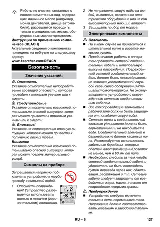 – 6 
Работы по очистке, связанные с 
появлением сточных вод, содержа- 
щих машинное масло (например, 
мойка двигателей, днища автомо- 
биля), разрешается проводить 
только в специальных местах, обо- 
рудованных маслоотделителем. 
Инструкции по применению компо- 
нентов (REACH) 
Актуальные сведения о компонентах 
приведены на веб-узле по следующему 
адресу: 
www.kaercher.com/REACH 
 Опасность 
Указание относительно непосредст- 
венно грозящей опасности, которая 
приводит к тяжелым увечьям или к 
смерти. 
 Предупреждение 
Указание относительно возможной по- 
тенциально опасной ситуации, кото- 
рая может привести к тяжелым уве- 
чьям или к смерти. 
 Внимание! 
Указание на потенциально опасную си- 
туацию, которая может привести к 
получению легких травм. 
Внимание 
Указание относительно возможной по- 
тенциально опасной ситуации, кото- 
рая может повлечь материальный 
ущерб. 
Запрещается напрямую под- 
ключать устройство к трубо- 
проводу с питьевой водой. 
1 Опасность поврежде- 
ния! Устройство разре- 
шается использовать 
только в лежачем (гори- 
зонтальном) положении. 
2 Не направлять струю воды на лю- 
дей, животных, включенное элек- 
трическое оборудование или на сам 
высоконапорный моющий аппарат. 
3 Защищать прибор от мороза. 
 Опасность 
 Ни в коем случае не прикасаться к 
штепсельной вилке и розетке мо- 
крыми руками. 
 Перед началом работы с аппара- 
том проверить сетевой соедини- 
тельный кабель и штепсельную 
вилку на повреждения. Поврежден- 
ный сетевой соединительный ка- 
бель должен быть незамедлитель- 
но заменен уполномоченной служ- 
бой сервисного обслуживания/спе- 
циалистом-электриком. Не эксплу- 
атировать устройство с повре- 
жденным сетевым соединитель- 
ным кабелем. 
 Все токопроводящие элементы в 
рабочей зоне должны быть защище- 
ны от попадания струи воды. 
 Сетевая вилка и соединительный 
элемент удлинителя должны быть 
герметичными и не находиться в 
воде. Соединительный элемент в 
дальнейшем не должен касаться по- 
ла. Рекомендуется использовать 
кабельные барабаны, которые 
обеспечивают размещение розеток 
не менее, чем в 60 мм от пола. 
 Необходимо следить за тем, чтобы 
сетевой соединительный кабель и 
удлинители не были повреждены 
путем переезда через них, сдавли- 
вания, растяжения и т.п. Сетевые 
кабели следует защищать от воз- 
действия жары, масла, а также от 
повреждения острыми краями. 
 Предупреждение 
 Устройство следует включать 
только в сеть переменного тока. 
Напряжение должно соответство- 
вать указаниям в заводской таблич- 
ке. 
Безопасность 
Значение указаний: 
Символы на приборе 
Электрические компоненты 
RU 127 
 