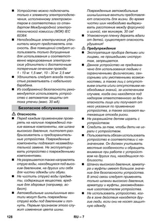 – 7 
 Устройство можно подключать 
только к элементу электроподклю- 
чения, исполненному электромон- 
тером в соответствии со стан- 
дартом Международной электро- 
технической комиссии (МЭК) IEC 
60364. 
 Неподходящие электрические удли- 
нители могут представлять опа- 
сность. Вне помещений следует ис- 
пользовать только допущенные 
для использования и соответст- 
венно маркированные электриче- 
ские удлинители с достаточным 
поперечным сечением провода: 
1 - 10 м: 1,5 мм2, 10 - 30 м: 2,5 мм2 
 Удлинитель следует всегда полно- 
стью разматывать с кабельного 
барабана. 
 Из соображений безопасности реко- 
мендуется использовать устрой- 
ство с автоматом защиты от 
тока утечки (макс. 30 мА). 
 Опасность 
 Перед каждым применением прове- 
рять на наличие повреждений та- 
кие важные компоненты, как шланг 
высокого давления, пистолет-раз- 
брызгиватель и предохранитель- 
ные устройства. Поврежденные 
компоненты подлежат незамедли- 
тельной замене. Не эксплуатиро- 
вать устройство с поврежденными 
компонентами. 
 Не разрешается также направлять 
струю воды, находящуюся под высо- 
ким давлением, на других или себя 
для чистки одежды или обуви. 
 Не чистить струей воды предме- 
ты, содержащие вещества, вред- 
ные для здоровья (например, ас- 
бест). 
 Автомобильные шины/шинные вен- 
тили могут быть повреждены 
струей воды под давлением и лоп- 
нуть. Первым признаком этого слу- 
жит изменение цвета шины. 
Поврежденные автомобильные 
шины/шинные вентили представля- 
ют опасность для жизни. Во время 
чистки шин необходимо выдержи- 
вать расстояние между форсункой 
и шиной, как минимум, 30 см! 
 Упаковочную пленку держать вдали 
от детей, существует опасность 
удушения! 
 Предупреждение 
 Эксплуатация прибора детьми или 
лицами, не прошедшими инструк- 
таж, запрещается. 
 Данное устройство не предназна- 
чено для использования людьми с 
ограниченными физическими, сен- 
сорными или умственными возмож- 
ностями, а также лиц с отсутст- 
вием опыта и/или отсутствием не- 
обходимых знаний, за исключением 
случаев, когда они находятся под 
надзором ответственного за без- 
опасность лица или получают от 
него указания по применению 
устройства, а также осознают вы- 
текающие отсюда риски. 
 Не разрешайте детям играть с 
устройством. 
 Следить за тем, чтобы дети не иг- 
рали с устройством. 
 Пользователь обязан использовать 
устройство в соответствии с на- 
значением. Он должен учитывать 
местные особенности и обращать 
внимание при работе с устройст- 
вом на других лиц, находящихся по- 
близости. 
 Шланги высокого давления, армату- 
ра и муфты имеют большое значе- 
ние для безопасности устройства. 
В этой связи следует применять 
только шланги высокого давления, 
арматуру и муфты, рекомендован- 
ные изготовителем устройства. 
 Не использовать устройство, ког- 
да в зоне действия находятся дру- 
гие люди, если они не носят защит- 
ную одежду. 
Безопасное обслуживание 
128 RU 
 