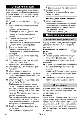 – 9 
В данном руководстве по эксплуатации 
дано описание прибора с максимальной 
комплектацией. Комплектация отлича- 
ется в зависимости от модели (см. упа- 
ковку). 
Изображения см. на разво- 
роте! 
1 Место для хранения принадлежно- 
стей 
2 Рукоятка, вытягивается 
3 Быстроразъемное соединение для 
подключения высоконапорного 
шланга 
4 Главный выключатель „0/OFF“ / „I/ 
ON“ (0/ВЫКЛ / I/ВКЛ) 
5 Сетевой кабель со штепсельной вилкой 
6 Рукоятка для ношения прибора 
7 Транспортное колесо 
8 Элемент для подключения водо- 
снабжения со встроенным сетчатым 
фильтром 
9 Cоединительный элемент для под- 
ключения воды, 
10 Всасывающий шланг для моющего 
средства (с фильтром) 
11 Ручной пистолет-распылитель 
12 Блокировка ручного пистолета-рас- 
пылителя 
13 Шланг высокого давления 
14 Кнопка для отсоединения шланга вы- 
сокого давления от ручного пистоле- 
та-распылителя 
15 Струйная трубка с регулятором дав- 
ления (Vario Power) 
Трубка предназначена для самых 
распространенных задач по чистке. 
Рабочее давление регулируется бес- 
ступенчато между „Min“ и „Max“. В по- 
ложении „Mix“ возможно добавление 
моющего средства. 
Для регулировки рабочего давления 
следует отпустить рычаг пистолета- 
распылителя и повернуть струйную 
трубку в желаемое положение. 
16 Cтруйная трубка с фрезой для уда- 
ления грязи 
Для устойчивых загрязнений 
———————————————–––– 
Опциональные принадлежности 
17 Моющая щетка 
Предназначена для работы с мою- 
щим средством. 
———————————————–––– 
не входит в объеме поставки 
18 Шланг подачи воды 
Использовать армированный шланг 
подачи воды со стандартной соеди- 
нительной муфтой. Диаметр мини- 
мум 13 мм (1/2 дюйма); 
минимальная длина 7,5 м. 
Перед началом эксплуатации аппарата 
установить прилагаемые незакреплен- 
ные части. 
Изображения см. на разво- 
роте! 
Рисунок 
 Находящуюся в комплекте соедини- 
тельную муфту подсоедините к эле- 
менту аппарата для подачи воды. 
Рисунок 
 Вставить шланг высокого давления в 
ручной пистолет-распылитель до 
щелчка. 
Указание: Соблюдать правильность 
расположения соединительного ни- 
ппеля. 
 Проверить надежность крепления, 
потянув за шланг высокого давле- 
ния. 
Параметры для подключения указаны 
на заводской табличке и в разделе Тех- 
нические данные. 
Внимание 
Загрязнения, содержащиеся в воде, мо- 
гут вызвать повреждения насоса высо- 
кого давления и принадлежностей. Для 
защиты рекомендуется использовать 
водяной фильтр KÄRCHER (специаль- 
ные принадлежности, номер для заказа 
4.730-059). 
Описание прибора 
Перед началом работы 
Установка принадлежностей 
Подача воды 
130 RU 
 