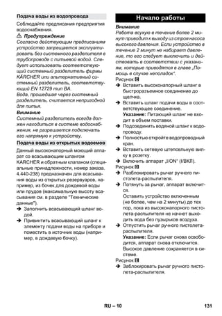 – 10 
Соблюдайте предписания предприятия 
водоснабжения. 
 Предупреждение 
Согласно действующим предписаниям 
устройство запрещается эксплуати- 
ровать без системного разделителя в 
трубопроводе с питьевой водой. Сле- 
дует использовать соответствую- 
щий системный разделитель фирмы 
KÄRCHER или альтернативный си- 
стемный разделитель, соответству- 
ющий EN 12729 тип BA. 
Вода, прошедшая через системный 
разделитель, считается непригодной 
для питья. 
Внимание 
Системный разделитель всегда дол- 
жен находиться в системе водоснаб- 
жения, не разрешается подключать 
его напрямую к устройству. 
Данный высоконапорный моющий аппа- 
рат со всасывающим шлангом 
KARCHER и обратным клапаном (специ- 
альные принадлежности, номер заказа. 
4.440-238) предназначен для всасыва- 
ния воды из открытых резервуаров, на- 
пример, из бочек для дождевой воды 
или прудов (максимальную высоту вса- 
сывания см. в разделе Технические 
данные). 
 Заполнить всасывающий шланг во- 
дой. 
 Привинтить всасывающий шланг к 
элементу подачи воды на приборе и 
поместить в источник воды (напри- 
мер, в дождевую бочку). 
Внимание 
Работа всухую в течение более 2 ми- 
нут приводит к выходу из строя насоса 
высокого давления. Если устройство в 
течение 2 минут не набирает давле- 
ние, то его следует выключить и дей- 
ствовать в соответствии с указани- 
ям, которые приводятся в главе „По- 
мощь в случае неполадок“. 
Рисунок 
 Вставить высоконапорный шланг в 
быстроразъемное соединение до 
щелчка. 
 Вставить шланг подачи воды в соот- 
ветствующее соединение. 
Указание: Питающий шланг не вхо- 
дит в объем поставки. 
 Подсоединить водяной шланг к водо- 
проводу. 
 Полностью откройте водопроводный 
кран. 
 Вставить сетевую штепсельную вил- 
ку в розетку. 
 Включить аппарат „I/ON“ (I/ВКЛ). 
Рисунок 
 Разблокировать рычаг ручного пи- 
столета-распылителя. 
 Потянуть за рычаг, аппарат включит- 
ся. 
Оставить устройство включенным 
(не более, чем на 2 минуты) до тех 
пор, пока из высоконапорного писто- 
лета-распылителя не начнет выхо- 
дить вода без пузырьков воздуха. 
 Отпустить рычаг ручного пистолета- 
распылителя. 
Указание: Если рычаг снова освобо- 
дится, аппарат снова отключится. 
Высокое давление сохраняется в си- 
стеме. 
Рисунок 
 Заблокировать рычаг ручного писто- 
лета-распылителя. 
Подача воды из водопровода 
Подача воды из открытых водоемов 
Начало работы 
RU 131 
 