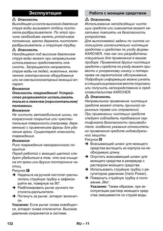 Эксплуатация Работа с моющим средством 
– 11 
 Опасность 
Выходящая из сопла высокого давления 
струя воды вызывает отдачу писто- 
лета-разбрызгивателя. По этой при- 
чине необходимо занять устойчивое 
положение, крепко держать пистолет- 
разбрызгиватель и струйную трубку. 
 Опасность 
Находящаяся под высоким давлением 
струя воды может при неправильном 
использовании представлять опа- 
сность. Запрещается направлять 
струю воды на людей, животных, вклю- 
ченное электрическое оборудование 
или на сам высоконапорный моющий ап- 
парат. 
Внимание 
Опасность повреждения! Устрой- 
ство разрешается использовать 
только в лежачем (горизонтальном) 
положении. 
Внимание 
Не чистить автомобильные шины, ла- 
кокрасочное покрытие или чувстви- 
тельные поверхности (например, дере- 
вянные) с применением фрезы для уда- 
ления грязи. Существует опасность 
повреждения. 
Внимание 
Риск повреждения лакокрасочного по- 
крытия 
Перед работой с моющей щеткой сле- 
дует убедиться в том, что она очище- 
на от грязи или других посторонних ча- 
стиц. 
Рисунок 
 Наденьте на ручной пистолет-распы- 
литель струйную трубку и зафикси- 
руйте ее, повернув на 90°. 
 Разблокировать рычаг ручного пи- 
столета-распылителя. 
 Потянуть за рычаг, аппарат включит- 
ся. 
Указание: Если рычаг снова освободит- 
ся, аппарат снова отключится. Высокое 
давление сохраняется в системе. 
 Опасность 
Использование неподходящих чистя- 
щих средств или химикатов может не- 
гативно повлиять на безопасность 
устройства. 
Для выполняемой задачи по чистке ис- 
пользуйте исключительно чистящие 
средства и средства по уходу фирмы 
KARCHER, так как они разработаны 
специально для применения в вашем 
приборе. Применение других чистящих 
средств и средств по уходу может при- 
вести к ускоренному износу и потери 
права на гарантийное обслуживание. 
Подробную информацию можно узнать 
в специализированном месте торговли 
или получить непосредственно в пред- 
ставительстве KARCHER. 
 Опасность 
Неправильное применение чистящих 
средств может стать причиной се- 
рьезных травм или отравлений. 
При применении чистящих средств 
следует соблюдать требования сер- 
тификата безопасности производи- 
теля, особенно указания относитель- 
но применения средств индивидуаль- 
ной защиты. 
Рисунок 
 Всасывающий шланг для моющего 
средства вытащить из корпуса на не- 
обходимую длину. 
 Опустить всасывающий шланг для 
моющего средства в резервуар с 
раствором моющего средства. 
 Использовать струйную трубку с ре- 
гулятором давления (Vario Power). 
 Повернуть струйную трубку в поло- 
жение „Mix“. 
Указание: Такми образом, при эк- 
сплуатации раствор моющего сред- 
ства смешивается со струей воды. 
132 RU 
 