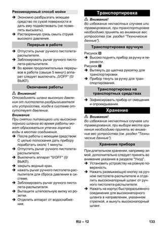 – 12 
 Экономно разбрызгать моющее 
средство по сухой поверхности и 
дать ему подействовать (не позво- 
лять высыхать). 
 Растворенную грязь смыть струей 
высокого давления. 
 Отпустить рычаг ручного пистолета- 
распылителя. 
 Заблокировать рычаг ручного писто- 
лета-распылителя. 
 Во время продолжительных переры- 
вов в работе (свыше 5 минут) аппа- 
рат следует выключать „0/OFF“ (0/ 
ВЫКЛ). 
 Внимание! 
Отсоединять шланг высокого давле- 
ния от пистолета-разбрызгивателя 
или устройства, когда в системе от- 
сутствует давление. 
Внимание 
При снятии питающего или высокона- 
порного шланга во время работы мо- 
жет образоваться утечка горячей 
воды в местах соединения. 
 После работы с моющим средством: 
С целью полоскания дать прибору 
поработать около 1 минуты. 
 Отпустить рычаг ручного пистолета- 
распылителя. 
 Выключить аппарат 0/OFF (0/ 
ВЫКЛ). 
 закрыть водный кран. 
 нажать рычаг ручного пистолета-рас- 
пылителя для сброса давления в си- 
стеме. 
 Заблокировать рычаг ручного писто- 
лета-распылителя. 
 Вытащите штепсельную вилку из ро- 
зетки. 
 Отделить аппарат от водоснабже- 
ния. 
 Внимание! 
Во избежание несчастных случаев или 
травмирования, при транспортировке 
необходимо принять во внимание вес 
устройства (см. раздел Технические 
данные). 
Рисунок 
 Высоко поднять прибор за ручку и пе- 
ренести. 
Рисунок 
 Вытянуть до щелчка рукоятку для 
транспортировки. 
 Прибор тянуть за ручку для тран- 
спортирования. 
 Зафиксировать прибор от смещения 
и опрокидывания. 
 Внимание! 
Во избежание несчастных случаев или 
травмирования, при выборе места хра- 
нения необходимо принять во внима- 
ние вес устройства (см. раздел Техни- 
ческие данные). 
При длительном хранении, например зи- 
мой, дополнительно следует принять во 
внимание указания в разделе Уход. 
 Установить устройству на ровную по- 
верхность. 
 Нажать размыкающую кнопку на руч- 
ном пистолете-распылителе и отде- 
лить высоконапорный шланг от руч- 
ного пистолета-распылителя. 
 Нажать на корпус быстроразъемного 
соединения для высоконапорного 
шланга в направлении, указанном 
стрелкой, и вынуть высоконапорный 
шланг. 
Рекомендуемый способ мойки 
Перерыв в работе 
Окончание работы 
Транспортировка 
Транспортировка вручную 
Транспортировка на 
транспортных средствах 
Хранение 
Хранение прибора 
RU 133 
 