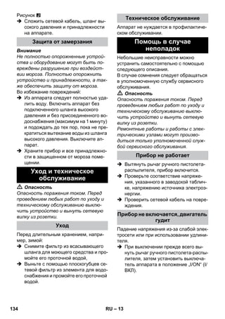 – 13 
Рисунок 
 Сложить сетевой кабель, шланг вы- 
сокого давления и принадлежности 
на аппарате. 
Внимание 
Не полностью опорожненные устрой- 
ства и оборудование могут быть по- 
вреждены разрушению при воздейст- 
вии мороза. Полностью опорожнить 
устройство и принадлежности, а так- 
же обеспечить защиту от мороза. 
Во избежание повреждений: 
 Из аппарата следует полностью уда- 
лить воду. Включить аппарат без 
подключенного шланга высокого 
давления и без присоединенного во- 
доснабжения (максимум на 1 минуту) 
и подождать до тех пор, пока не пре- 
кратиться вытекание воды из шланга 
высокого давления. Выключите ап- 
парат. 
 Храните прибор и все принадлежно- 
сти в защищенном от мороза поме- 
щении. 
 Опасность 
Опасность поражения током. Перед 
проведением любых работ по уходу и 
техническому обслуживанию выклю- 
чить устройство и вынуть сетевую 
вилку из розетки. 
Перед длительным хранением, напри- 
мер, зимой: 
 Снимите фильтр из всасывающего 
шланга для моющего средства и про- 
мойте его проточной водой, 
 Выньте с помощью плоскогубцев се- 
тевой фильтр из элемента для водо- 
снабжения и промойте его проточной 
водой. 
Аппарат не нуждается в профилактиче- 
ском обслуживании. 
Небольшие неисправности можно 
устранить самостоятельно с помощью 
следующего описания. 
В случае сомнения следует обращаться 
в уполномоченную службу сервисного 
обслуживания. 
 Опасность 
Опасность поражения током. Перед 
проведением любых работ по уходу и 
техническому обслуживанию выклю- 
чить устройство и вынуть сетевую 
вилку из розетки. 
Ремонтные работы и работы с элек- 
трическими узлами могут произво- 
диться только уполномоченной служ- 
бой сервисного обслуживания. 
 Вытянуть рычаг ручного пистолета- 
распылителя, прибор включится. 
 Проверьте соответствие напряже- 
ния, указанного в заводской таблич- 
ке, напряжению источника электроэ- 
нергии. 
 Проверить сетевой кабель на повре- 
ждения. 
Падение напряжения из-за слабой элек- 
тросети или при использовании удлини- 
теля. 
 При выключении прежде всего вы- 
нуть рычаг ручного пистолета-распы- 
лителя, затем установить выключа- 
тель аппарата в положение „I/ON“ (I/ 
ВКЛ). 
Защита от замерзания 
Уход и техническое 
обслуживание 
Уход 
Техническое обслуживание 
Помощь в случае 
неполадок 
Прибор не работает 
Прибор не включается, двигатель 
гудит 
134 RU 
 