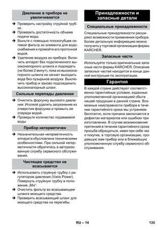 – 14 
 Проверить настройку струйной труб- 
ки. 
 Проверить достаточность объема 
подачи воды. 
 Выньте с помощью плоскогубцев се- 
тевой фильтр из элемента для водо- 
снабжения и промойте его проточной 
водой. 
 Удаление воздуха из прибора: Вклю- 
чить аппарат без подключенного вы- 
соконапорного шланга и подождать 
(не более 2 минут), пока из высокона- 
порного шланга не начнет выходить 
вода без пузырьков воздуха. Выклю- 
чить прибор и заново подсоединить 
высоконапорный шланг. 
 Очистить форсунку высокого давле- 
ния: Иголкой удалить загрязнение из 
отверстия форсунки и промыть ее 
спереди водой. 
 Проверьте количество подаваемой 
воды. 
 Незначительная негерметичность 
аппарата обусловлена техническими 
особенностями. При сильной негер- 
метичности обратитесь в авторизо- 
ванную службу сервисного обслужи- 
вания. 
 Использовать струйную трубку с ре- 
гулятором давления (Vario Power). 
Повернуть струйную трубку в поло- 
жение „Mix“. 
 Очистить фильтр во всасывающем 
шланге моющего средства. 
 Проверить всасывающий шланг для 
моющего средства на перегибы. 
Специальные принадлежности расши- 
ряют возможности применения прибора. 
Более детальную информацию можно 
получить у торговой организации фирмы 
KARCHER. 
Используйте только оригинальные запа- 
сные части фирмы KARCHER. Описание 
запасных частей находится в конце дан- 
ной инструкции по эксплуатации. 
В каждой стране действуют соответст- 
венно гарантийные условия, изданные 
уполномоченной организацией сбыта 
нашей продукции в данной стране. Воз- 
можные неисправности прибора в тече- 
ние гарантийного срока мы устраняем 
бесплатно, если причина заключается в 
дефектах материалов или ошибках при 
изготовлении. В случае возникновения 
претензий в течение гарантийного срока 
просьба обращаться, имея при себе чек 
о покупке, в торговую организацию, про- 
давшую вам прибор или в ближайшую 
уполномоченную службу сервисного об- 
служивания. 
Давление в приборе не 
увеличивается 
Сильные перепады давления 
Прибор негерметичен 
Чистящее средство не 
всасывается 
Принадлежности и 
запасные детали 
Специальные принадлежности 
Запасные части 
Гарантия 
RU 135 
 