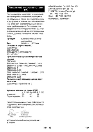 – 16 
Настоящим мы заявляем, что нижеука- 
занный прибор по своей концепции и 
конструкции, а также в осуществленном 
и допущенном нами к продаже исполне- 
нии отвечает соответствующим основ- 
ным требованиям по безопасности и 
здоровью согласно директивам ЕС. При 
внесении изменений, не согласованных 
с нами, данное заявление теряет свою 
силу. 
Нижеподписавшиеся лица действуют по 
поручению и по доверенности руковод- 
ства предприятия. 
уполномоченный по документации: 
S. Reiser 
Alfred Kaercher GmbH  Co. KG 
Alfred-Kaercher-Str. 28 - 40 
71364 Winnenden (Germany) 
Тел.: +49 7195 14-0 
Факс: +49 7195 14-2212 
Заявление о соответствии 
ЕС 
Продукт высоконапорный мою- 
щий прибор 
Тип: 1.630-xxx, 1.637-xxx 
Основные директивы ЕС 
2000/14/ЕС 
2004/108/EC 
2006/42/EC (+2009/127/EC) 
2011/65/ЕU 
Примененные гармонизированные 
нормы 
EN 50581 
EN 55014–1: 2006+A1: 2009+A2: 2011 
EN 55014–2: 1997+A1: 2001+A2: 2008 
EN 60335–1 
EN 60335–2–79 
EN 61000–3–2: 2006+A1: 2009+A2: 2009 
EN 61000–3–3: 2008 
EN 62233: 2008 
Примененный порядок оценки соот- 
ветствия 
2000/14/ЕС: Приложение V 
Уровень мощности звука dB(A) 
K 3.200 K 4.200 K 5.200 
Измерено: 87 87 88 
Гарантировано: 91 91 92 
CEO Head of Approbation 
Winnenden, 2014/02/01 
RU 137 
 