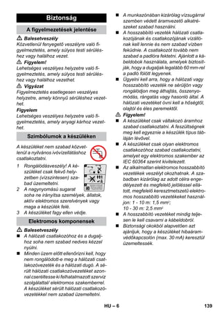 – 6 
 Balesetveszély 
Közvetlenül fenyegető veszélyre való fi-gyelmeztetés, 
amely súlyos testi sérülés-hez 
vagy halálhoz vezet. 
 Figyelem! 
Lehetséges veszélyes helyzetre való fi-gyelmeztetés, 
amely súlyos testi sérülés-hez 
vagy halálhoz vezethet. 
 Vigyázat 
Figyelmeztetés esetlegesen veszélyes 
helyzetre, amely könnyű sérüléshez vezet-het. 
Figyelem 
Lehetséges veszélyes helyzetre való fi-gyelmeztetés, 
amely anyagi kárhoz vezet-het. 
A készüléket nem szabad közvet-lenül 
a nyilvános ivóvízellátáshoz 
csatlakoztatni. 
1 Rongálódásveszély! A ké-szüléket 
csak fekvő hely-zetben 
(vízszintesen) sza-bad 
üzemeltetni. 
2 A nagynyomású sugarat 
soha ne irányítsa személyek, állatok, 
aktív elektromos szerelvények vagy 
maga a készülék felé. 
3 A készüléket fagy ellen védje. 
 Balesetveszély 
 A hálózati csatlakozóhoz és a dugalj-hoz 
soha nem szabad nedves kézzel 
nyúlni. 
 Minden üzem előtt ellenőrizni kell, hogy 
nem rongálódott-e meg a hálózati csat-lakozóvezeték 
és a hálózati dugó. A sé-rült 
hálózati csatlakozóvezetéket azon-nal 
cseréltesse ki felhatalmazott szerviz 
szolgálattal/ elektromos szakemberrel. 
A készüléket sérült hálózati csatlakozó-vezetékkel 
nem szabad üzemeltetni. 
 A munkazónában kizárólag vízsugárral 
szemben védett áramvezető alkatré-szeket 
szabad használni. 
 A hosszabbító vezeték hálózati csatla-kozójának 
és csatlakozójának vízálló-nak 
kell lennie és nem szabad vízben 
feküdnie. A csatlakozót tovább nem 
szabad a padlóra fektetni. Ajánlott a ká-beldobok 
használata, amelyek biztosít-ják, 
hogy a dugaljak legalább 60 mm-rel 
a padló fölött legyenek. 
 Ügyelni kell arra, hogy a hálózati vagy 
hosszabbító vezeték ne sérüljön vagy 
rongálódjon meg áthajtás, összenyo-módás, 
rángatás vagy hasonló által. A 
hálózati vezetéket óvni kell a hőségtől, 
olajtól és éles peremektől. 
 Figyelem! 
 A készüléket csak váltakozó áramhoz 
szabad csatlakoztatni. A feszültségnek 
meg kell egyeznie a készülék típus táb-láján 
lévővel. 
 A készüléket csak olyan elektromos 
csatlakozóhoz szabad csatlakoztatni, 
amelyet egy elektromos szakember az 
IEC 60364 szerint kivitelezett. 
 Az alkalmatlan elektromos hosszabbító 
vezetékek veszélyt okozhatnak. A sza-badban 
kizárólag az adott célra enge-délyezett 
és megfelelő jelöléssel ellá-tott, 
megfelelő keresztmetszetű elektro-mos 
hosszabbító vezetékeket használ-jon: 
1 - 10 m: 1,5 mm2; 
10 - 30 m: 2,5 mm2 
 A hosszabbító vezetéket mindig telje-sen 
le kell csavarni a kábeldobról. 
 Biztonsági okokból alapvetően azt 
ajánljuk, hogy a készüléket hibaáram-védőkapcsolón 
(max. 30 mA) keresztül 
üzemeltessék. 
Biztonság 
A figyelmezetések jelentése 
Szimbólumok a készüléken 
Elektromos komponensek 
HU 139 
 