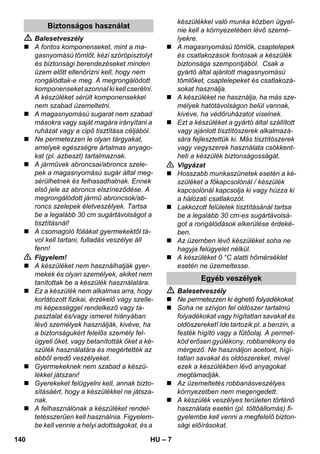 – 7 
 Balesetveszély 
 A fontos komponenseket, mint a ma-gasnyomású 
tömlőt, kézi szórópisztolyt 
és biztonsági berendezéseket minden 
üzem előtt ellenőrizni kell, hogy nem 
rongálódtak-e meg. A megrongálódott 
komponenseket azonnal ki kell cserélni. 
A készüléket sérült komponensekkel 
nem szabad üzemeltetni. 
 A magasnyomású sugarat nem szabad 
másokra vagy saját magára irányítani a 
ruházat vagy a cipő tisztítása céljából. 
 Ne permetezzen le olyan tárgyakat, 
amelyek egészségre ártalmas anyago-kat 
(pl. azbeszt) tartalmaznak. 
 A járművek abroncsai/abroncs szele-pek 
a magasnyomású sugár által meg-sérülhetnek 
és felhasadhatnak. Ennek 
első jele az abroncs elszíneződése. A 
megrongálódott jármű abroncsok/ab-roncs 
szelepek életveszélyek. Tartsa 
be a legalább 30 cm sugártávolságot a 
tisztításnál! 
 A csomagoló fóliákat gyermekektől tá-vol 
kell tartani, fulladás veszélye áll 
fenn! 
 Figyelem! 
 A készüléket nem használhatják gyer-mekek 
és olyan személyek, akiket nem 
tanítottak be a készülék használatára. 
 Ez a készülék nem alkalmas arra, hogy 
korlátozott fizikai, érzékelő vagy szelle-mi 
képességgel rendelkező vagy ta-pasztalat 
és/vagy ismeret hiányában 
lévő személyek használják, kivéve, ha 
a biztonságukért felelős személy fel-ügyeli 
őket, vagy betanították őket a ké-szülék 
használatára és megértették az 
ebből eredő veszélyeket. 
 Gyermekeknek nem szabad a készü-lékkel 
játszani! 
 Gyerekeket felügyelni kell, annak bizto-sításáért, 
hogy a készülékkel ne játsza-nak. 
 A felhasználónak a készüléket rendel-tetésszerűen 
kell használnia. Figyelem-be 
kell vennie a helyi adottságokat, és a 
készülékkel való munka közben ügyel-nie 
kell a környezetében lévő szemé-lyekre. 
 A magasnyomású tömlők, csaptelepek 
és csatlakozások fontosak a készülék 
biztonsága szempontjából. Csak a 
gyártó által ajánlott magasnyomású 
tömlőket, csaptelepeket és csatlakozá-sokat 
használja. 
 A készüléket ne használja, ha más sze-mélyek 
hatótávolságon belül vannak, 
kivéve, ha védőruházatot viselnek. 
 Ezt a készüléket a gyártó által szállított 
vagy ajánlott tisztítószerek alkalmazá-sára 
fejlesztettük ki. Más tisztítószerek 
vagy vegyszerek használata csökkent-heti 
a készülék biztonságosságát. 
 Vigyázat 
 Hosszabb munkaszünetek esetén a ké-szüléket 
a főkapcsolónál / készülék 
kapcsolónál kapcsolja ki vagy húzza ki 
a hálózati csatlakozót. 
 Lakkozott felületek tisztításánál tartsa 
be a legalább 30 cm-es sugártávolsá-got 
a rongálódások elkerülése érdeké-ben. 
 Az üzemben lévő készüléket soha ne 
hagyja felügyelet nélkül. 
 A készüléket 0 °C alatti hőmérséklet 
esetén ne üzemeltesse. 
 Balesetveszély 
 Ne permetezzen ki éghető folyadékokat. 
 Soha ne szívjon fel oldószer tartalmú 
folyadékokat vagy hígítatlan savakat és 
oldószereket! Ide tartozik pl. a benzin, a 
festék hígító vagy a fűtőolaj. A permet-köd 
erősen gyúlékony, robbanékony és 
mérgező. Ne használjon acetont, hígí-tatlan 
savakat és oldószereket, mivel 
ezek a készülékben lévő anyagokat 
megtámadják. 
 Az üzemeltetés robbanásveszélyes 
környezetben nem megengedett. 
 A készülék veszélyes területen történő 
használata esetén (pl. töltőállomás) fi-gyelembe 
kell venni a megfelelő bizton-sági 
előírásokat. 
Biztonságos használat 
Egyéb veszélyek 
140 HU 
 