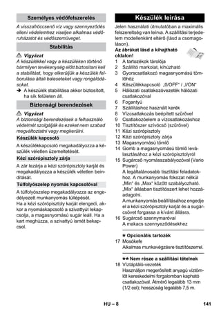 – 8 
A visszafröccsenő víz vagy szennyeződés 
elleni védelemhez viseljen alkalmas védő-ruházatot 
és védőszemüveget. 
 Vigyázat 
A készülékkel vagy a készüléken történő 
bármilyen tevékenység előtt biztosítani kell 
a stabilitást, hogy elkerüljük a készülék fel-borulása 
általi baleseteket vagy rongálódá-sokat. 
 A készülék stabilitása akkor biztosított, 
ha sík felületen áll. 
 Vigyázat 
A biztonsági berendezések a felhasználó 
védelmét szolgálják és ezeket nem szabad 
megváltoztatni vagy megkerülni. 
A készülékkapcsoló megakadályozza a ké-szülék 
véletlen üzemeltetését. 
A zár lezárja a kézi szórópisztoly karját és 
megakadályozza a készülék véletlen bein-dítását. 
A túlfolyószelep megakadályozza az enge-délyezett 
munkanyomás túllépését. 
Ha a kézi szórópisztoly karját elengedi, ak-kor 
a nyomáskapcsoló a szivattyút lekap-csolja, 
a magasnyomású sugár leáll. Ha a 
kart meghúzza, a szivattyú ismét bekap-csol. 
Jelen használati útmutatóban a maximális 
felszereltség van leírva. A szállítási terjede-lem 
modellenként eltérő (lásd a csomago-láson). 
Az ábrákat lásd a kihajtható 
oldalon! 
1 A tartozékok tárolója 
2 Szállító markolat, kihúzható 
3 Gyorscsatlakozó magasnyomású töm-lőhöz 
4 Készülékkapcsoló „0/OFF“ / „I/ON“ 
5 Hálózati csatlakozóvezeték hálózati 
csatlakozóval 
6 Fogantyú 
7 Szállításhoz használt kerék 
8 Vízcsatlakozás beépített szűrővel 
9 Csatlakozóelem a vízcsatlakozáshoz 
10 Tisztítószer szívócső (szűrővel) 
11 Kézi szórópisztoly 
12 Kézi szórópisztoly zárja 
13 Magasnyomású tömlő 
14 Gomb a magasnyomású tömlő levá-lasztásához 
a kézi szórópisztolyról 
15 Sugárcső nyomásszabályozóval (Vario 
Power) 
A legáltalánosabb tisztítási feladatok-hoz. 
A munkanyomás fokozat nélkül 
„Min“ és „Max“ között szabályozható. 
„Mix“ állásban tisztítószert lehet hozzá-adagolni. 
A munkanyomás beállításához engedje 
el a kézi szórópisztoly karját és a sugár-csövet 
forgassa a kívánt állásra. 
16 Sugárcső szennymaróval 
A makacs szennyeződésekhez 
———————————————–––– 
Opcionális tartozék 
17 Mosókefe 
Alkalmas munkavégzésre tisztítószerrel. 
———————————————–––– 
Nem része a szállítási tételnek 
18 Víztápláló-vezeték 
Használjon megerősített anyagú víztöm-lőt 
kereskedelmi forgalomban kapható 
csatlakozóval. Átmérő legalább 13 mm 
(1/2 col); hosszúság legalább 7,5 m. 
Személyes védőfelszerelés 
Stabilitás 
Biztonsági berendezések 
Készülék kapcsoló 
Kézi szórópisztoly zárja 
Túlfolyószelep nyomás kapcsolóval 
Készülék leírása 
HU 141 
 