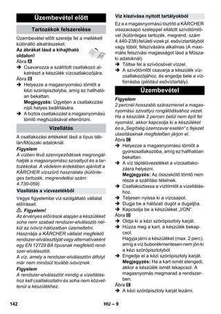 – 9 
Üzembevétel előtt szerelje fel a mellékelt 
különálló alkatrészeket. 
Az ábrákat lásd a kihajtható 
oldalon! 
Ábra 
 Csavarozza a szállított csatlakozó al-katrészt 
a készülék vízcsatlakozójára. 
Ábra 
 Helyezze a magasnyomású tömlőt a 
kézi szórópisztolyba, amíg ez hallható-an 
bekattan. 
Megjegyzés: Ügyeljen a csatlakozási 
nipli helyes beállítására. 
 A biztos csatlakozást a magasnyomású 
tömlő meghúzásával ellenőrizni. 
A csatlakozási értékeket lásd a típus táb-lán/ 
Műszaki adatoknál. 
Figyelem 
A vízben lévő szennyeződések megrongál-hatják 
a magasnyomású szivattyút és a tar-tozékokat. 
A védelem érdekében ajánlott a 
KÄRCHER vízszűrő használata (különle-ges 
tartozék, megrendelési szám: 
4.730-059). 
Vegye figyelembe víz-szolgáltató vállalat 
előírásait. 
 Figyelem! 
Az érvényes előírások alapján a készüléket 
soha nem szabad rendszer-elválasztó nél-kül 
az ivóvíz-hálózatban üzemeltetni. 
Használja a KÄRCHER vállalat megfelelő 
rendszer-elválasztóját vagy alternatívaként 
egy EN 12729 BA típusnak megfelelő rend-szer- 
elválasztót. 
A víz, amely a rendszer-elválasztón átfolyt 
már nem minősül tovább ivóvíznek. 
Figyelem 
A rendszer-elválasztót mindig a vízellátás-hoz 
kell csatlakoztatni és soha nem közvet-lenül 
a készülékhez. 
Ez a a magasnyomású tisztító a KÄRCHER 
visszacsapó szeleppel ellátott szívótömlő-vel 
(különleges tartozék, megrend. szám 
4.440-238) felületi vizek pl. esővíztartályból 
vagy tóból, felszívására alkalmas (A maxi-mális 
felszívási magasságot lásd a Műsza-ki 
adatoknál). 
 Töltse fel a szívócsövet vízzel. 
 A szívótömlőt csavarja a készülék víz-csatlakozójához, 
és engedje bele a víz-forrásba 
(például esővíztartály). 
Figyelem 
2 percnél hosszabb szárazmenet a magas-nyomású 
szivattyú rongálódásához vezet. 
Ha a készülék 2 percen belül nem épít fel 
nyomást, akkor kapcsolja ki a készüléket 
és a „Segítség üzemzavar esetén“ c.fejezet 
utasításainak megfelelően járjon el. 
Ábra 
 Helyezze a magasnyomású tömlőt a 
gyorscsatlakozóba, amíg ez hallhatóan 
bekattan. 
 A víz táplálóvezetéket a vízcsatlako-zásra 
helyezni. 
Megjegyzés: Az összekötő tömlő nem 
része a szállítási tételnek. 
 Csatlakoztassa a víztömlőt a vízellátás-hoz. 
 Teljesen nyissa ki a vízcsapot. 
 Dugja be a hálózati dugót a dugaljba. 
 Kapcsolja be a készüléket „I/ON“. 
Ábra 
 Oldja ki a kézi szórópisztoly karját. 
 Húzza meg a kart, a készülék bekap-csol. 
Hagyja járni a készüléket (max. 2 perc), 
amíg a víz buborékmentesen nem jön ki 
a kézi szórópisztolyból. 
 Engedje el a kézi szórópisztoly karját. 
Megjegyzés: Ha a kart ismét elengedi, 
akkor a készülék ismét lekapcsol. A 
magasnyomás megmarad a rendszer-ben. 
Ábra 
 A kézi szórópisztoly karját lezárni. 
Üzembevétel előtt 
Tartozékok felszerelése 
Vízellátás 
Vízellátás a vízvezetékből 
Víz kiszívása nyitott tartályokból 
Üzembevétel 
142 HU 
 