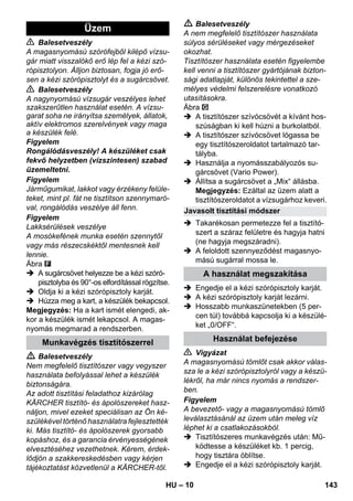 – 10 
 Balesetveszély 
A magasnyomású szórófejből kilépő vízsu-gár 
miatt visszalökő erő lép fel a kézi szó-rópisztolyon. 
Álljon biztosan, fogja jó erő-sen 
a kézi szórópisztolyt és a sugárcsövet. 
 Balesetveszély 
A nagynyomású vízsugár veszélyes lehet 
szakszerűtlen használat esetén. A vízsu-garat 
soha ne irányítsa személyek, állatok, 
aktív elektromos szerelvények vagy maga 
a készülék felé. 
Figyelem 
Rongálódásveszély! A készüléket csak 
fekvő helyzetben (vízszintesen) szabad 
üzemeltetni. 
Figyelem 
Járműgumikat, lakkot vagy érzékeny felüle-teket, 
mint pl. fát ne tisztítson szennymaró-val, 
rongálódás veszélye áll fenn. 
Figyelem 
Lakksérülések veszélye 
A mosókefének munka esetén szennytől 
vagy más részecskéktől mentesnek kell 
lennie. 
Ábra 
 A sugárcsövet helyezze be a kézi szóró-pisztolyba 
és 90°-os elfordítással rögzítse. 
 Oldja ki a kézi szórópisztoly karját. 
 Húzza meg a kart, a készülék bekapcsol. 
Megjegyzés: Ha a kart ismét elengedi, ak-kor 
a készülék ismét lekapcsol. A magas-nyomás 
megmarad a rendszerben. 
 Balesetveszély 
Nem megfelelő tisztítószer vagy vegyszer 
használata befolyással lehet a készülék 
biztonságára. 
Az adott tisztítási feladathoz kizárólag 
KÄRCHER tisztító- és ápolószereket hasz-náljon, 
mivel ezeket speciálisan az Ön ké-szülékével 
történő használatra fejlesztették 
ki. Más tisztító- és ápolószerek gyorsabb 
kopáshoz, és a garancia érvényességének 
elvesztéséhez vezethetnek. Kérem, érdek-lődjön 
a szakkereskedésben vagy kérjen 
tájékoztatást közvetlenül a KÄRCHER-től. 
 Balesetveszély 
A nem megfelelő tisztítószer használata 
súlyos sérüléseket vagy mérgezéseket 
okozhat. 
Tisztítószer használata esetén figyelembe 
kell venni a tisztítószer gyártójának bizton-sági 
adatlapját, különös tekintettel a sze-mélyes 
védelmi felszerelésre vonatkozó 
utasításokra. 
Ábra 
 A tisztítószer szívócsövét a kívánt hos-szúságban 
ki kell húzni a burkolatból. 
 A tisztítószer szívócsövet lógassa be 
egy tisztítószeroldatot tartalmazó tar-tályba. 
 Használja a nyomásszabályozós su-gárcsövet 
(Vario Power). 
 Állítsa a sugárcsövet a „Mix“ állásba. 
Megjegyzés: Ezáltal az üzem alatt a 
tisztítószeroldatot a vízsugárhoz keveri. 
 Takarékosan permetezze fel a tisztító-szert 
a száraz felületre és hagyja hatni 
(ne hagyja megszáradni). 
 A feloldott szennyeződést magasnyo-mású 
sugárral mossa le. 
 Engedje el a kézi szórópisztoly karját. 
 A kézi szórópisztoly karját lezárni. 
 Hosszabb munkaszünetekben (5 per-cen 
túl) továbbá kapcsolja ki a készülé-ket 
„0/OFF“. 
 Vigyázat 
A magasnyomású tömlőt csak akkor válas-sza 
le a kézi szórópisztolyról vagy a készü-lékről, 
ha már nincs nyomás a rendszer-ben. 
Figyelem 
A bevezető- vagy a magasnyomású tömlő 
leválasztásánál az üzem után meleg víz 
léphet ki a csatlakozásokból. 
 Tisztítószeres munkavégzés után: Mű-ködtesse 
a készüléket kb. 1 percig, 
hogy tisztára öblítse. 
 Engedje el a kézi szórópisztoly karját. 
Üzem 
Munkavégzés tisztítószerrel 
Javasolt tisztítási módszer 
A használat megszakítása 
Használat befejezése 
HU 143 
 