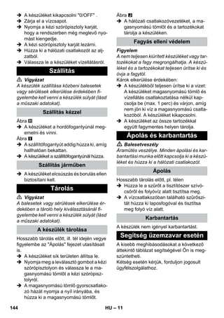 – 11 
 A készüléket kikapcsolni 0/OFF . 
 Zárja el a vízcsapot. 
 Nyomja a kézi szórópisztoly karját, 
hogy a rendszerben még meglevő nyo-mást 
kiengedje. 
 A kézi szórópisztoly karját lezárni. 
 Húzza ki a hálózati csatlakozót az alj-zatból. 
 Válassza le a készüléket vízellátásról. 
 Vigyázat 
A készülék szállítása közbeni balesetek 
vagy sérülések elkerülése érdekében fi-gyelembe 
kell venni a készülék súlyát (lásd 
a műszaki adatokat). 
Ábra 
 A készüléket a hordófogantyúnál meg-emelni 
és vinni. 
Ábra 
 A szállítófogantyút addig húzza ki, amíg 
hallhatóan bekattan. 
 A készüléket a szállítófogantyúnál húzza. 
 A készüléket elcsúszás és borulás ellen 
biztosítani kell. 
 Vigyázat 
A balesetek vagy sérülések elkerülése ér-dekében 
a tároló hely kiválasztásánál fi-gyelembe 
kell venni a készülék súlyát (lásd 
a műszaki adatokat). 
Hosszabb tárolás előtt, ill. tél idején vegye 
figyelembe az Ápolás fejezet utasításait 
is. 
 A készüléket sík területen állítsa le. 
 Nyomja meg a leválasztó gombot a kézi 
szórópisztolyon és válassza le a ma-gasnyomású 
tömlőt a kézi szórópisz-tolyról. 
 A magasnyomású tömlő gyorscsatlako-zó 
házát nyomja a nyíl irányába, és 
húzza ki a magasnyomású tömlőt. 
Ábra 
 A hálózati csatlakozóvezetéket, a ma-gasnyomású 
tömlőt és a tartozékokat 
tárolja a készüléken. 
Figyelem 
A nem teljesen kiürített készüléket vagy tar-tozékokat 
a fagy megrongálhatja. A készü-léket 
és a tartozékokat teljesen ürítse ki és 
óvja a fagytól. 
Károk elkerülése érdekében: 
 A készülékből teljesen ürítse ki a vizet: 
A készüléket magasnyomású tömlő és 
vízellátás csatlakoztatása nélkül kap-csolja 
be (max. 1 perc) és várjon, amíg 
nem jön ki víz a magasnyomású csatla-kozóból. 
A készüléket kikapcsolni. 
 A készüléket az össze tartozékkal 
együtt fagymentes helyen tárolja. 
 Balesetveszély 
Áramütés veszélye. Minden ápolási és kar-bantartási 
munka előtt kapcsolja ki a készü-léket 
és húzza ki a hálózati csatlakozót. 
Hosszabb tárolás előtt, pl. télen 
 Húzza le a szűrőt a tisztítószer szívó-csőről 
és folyóvíz alatt tisztítsa meg. 
 A vízcsatlakozóban található szűrőszi-tát 
húzza ki laposfogóval és tisztítsa 
meg folyó víz alatt. 
A készülék nem igényel karbantartást. 
A kisebb meghibásodásokat a következő 
áttekintő táblázat segítségével Ön is meg-szüntetheti. 
Kétség esetén kérjük, forduljon jogosult 
ügyfélszolgálathoz. 
Szállítás 
Szállítás kézzel 
Szállítás járműben 
Tárolás 
A készülék tárolása 
Fagyás elleni védelem 
Ápolás és karbantartás 
Ápolás 
Karbantartás 
Segítség üzemzavar esetén 
144 HU 
 