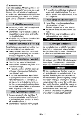 – 12 
 Balesetveszély 
Áramütés veszélye. Minden ápolási és kar-bantartási 
munka előtt kapcsolja ki a készü-léket 
és húzza ki a hálózati csatlakozót. 
Az elektromos alkatrészeken történő javítá-si 
munkákat vagy munkákat csak jóváha-gyott 
szerviz szolgálatnak szabad elvégez-nie. 
 Húzza meg a kézi szórópisztoly karját, 
a készülék bekapcsol. 
 Ellenőrizze, hogy a feszültség adata a 
típustáblán megegyezik-e az áramfor-rás 
feszültségével. 
 Vizsgálja meg a hálózati csatlakozóve-zetéket 
esetleges sérülésekre. 
Feszültségesés gyenge áram hálózat vagy 
hosszabbító kábel használata miatt. 
 Bekapcsoláskor először a kézi szóró-pisztoly 
karját húzza meg, azután állítsa 
a készülékkapcsolót „I/ON“ -ra. 
 Ellenőrizze a sugárcső beállítását. 
 Ellenőrizze a vízellátás megfelelő szál-lítási 
mennyiségét. 
 A vízcsatlakozóban található szűrőszi-tát 
húzza ki laposfogóval és tisztítsa 
meg folyó víz alatt. 
 A készülék légtelenítése: Készüléket 
magasnyomású tömlő csatlakoztatása 
nélkül bekapcsolni, és várni (max. 2 
percig), amíg a víz buborékmentesen 
jön ki a magasnyomású csatlakozásból. 
Kapcsolja ki a készüléket, és kösse vis-sza 
a magasnyomású tömlőt. 
 Magasnyomású fúvóka tisztítása: A 
szennyeződéseket a szórófej furatból 
egy tű segítségével távolítsa el és víz-zel 
előrefelé öblítse ki. 
 Ellenőrizze a vízellátás mennyiségét. 
 A készülék kismértékű szivárgása mű-szaki 
okok miatt lehetséges. Erős szi-várgás 
esetén hívja a jóváhagyott szer-viz 
szolgálatot. 
 Használja a nyomásszabályozós su-gárcsövet 
(Vario Power). 
Állítsa a sugárcsövet a „Mix“ állásba. 
 Tisztítsa ki a tisztítószer szívócső szű-rőjét. 
 Ellenőrizze, hogy a tisztítószer szívó-cső 
nem törik-e meg valahol. 
Az extra tartozékok további felhasználási 
lehetőséget biztosítanak a készülékhez. 
Erre vonatkozólag részletes információkat 
a KÄRCHER-kereskedőknél kaphat. 
Kizárólag eredeti KÄRCHER alkatrészeket 
használjon. Ezen Gépkönyv végén talál-hatja 
a pótalkatrészek rövid áttekintését. 
Minden országban az illetékes forgalma-zónk 
által kiadott garancia feltételek érvé-nyesek. 
Az esetleges üzemzavarokat az 
Ön készülékén a garancia lejártáig költség-mentesen 
elhárítjuk, amennyiben anyag-vagy 
gyártási hiba az oka. Garanciális eset-ben 
kérjük, forduljon a vásárlást igazoló bi-zonylattal 
kereskedőjéhez vagy a legköze-lebbi 
hivatalos szakszervizhez. 
A címeket a következő helyen találja: 
www.kaercher.com/dealersearch 
A készülék nem megy 
A készülék nem indul, a motor zúg 
A készülék nem termel nyomást 
Erős nyomásingadozások 
A készülék szivárog 
Nem szívja fel a tisztítószert 
Tartozékok és alkatrészek 
Különleges tartozékok 
Alkatrészek 
Garancia 
HU 145 
 
