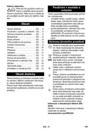 – 5 
Vážený zákazníku, 
Před prvním použitím svého za-řízení 
si přečtěte tento původní 
návod k používání, řiďte se jím a uložte jej 
pro pozdější použití nebo pro dalšího maji-tele. 
Obsah dodávky je zobrazen na obale vaše-ho 
zařízení. Během vybalování zkontroluj-te, 
zda je dodávka kompletní. 
Pokud chybí části příslušenství nebo bylo 
transportem poškozeny, obraťte se na vaší 
prodejnu. 
Tento vysokotlaký čistič používejte výhrad-ně 
v domácnosti. 
– na čištění strojů, vozidel, budov, nářadí, 
fasád, teras, zahradního náčiní apod. 
vysokotlakým paprskem vody (dle po-třeby 
použijte čisticí prostředky). 
– pouze příslušenství, náhradní díly a čis-ticí 
prostředky schválené firmou 
KÄRCHER. Při používání čisticích pro-středků 
se řiďte pokyny na nich uvede-nými. 
Obalové materiály jsou recyklovatel-né. 
Obal nezahazujte do domácího 
odpadu, nýbrž jej odevzdejte k opě-tovnému 
zužitkování. 
Přístroj je vyroben z hodnotných 
recyklovatelných materiálů, které se 
dají dobře znovu využít. Likvidujte 
proto staré přístroje ve sběrnách k to-muto 
účelu určených. 
Odběr vody z veřejných vodních 
zdrojů není v některých zemích dovo-leno. 
Práce s čisticím prostředkem se smí 
provádět pouze na nepropustných 
pracovních plochách s připojením ke 
kanalizaci. Nenechte proniknout čisti-cí 
prostředek do vodních toků nebo 
do zeminy. 
Čisticí práce, při kterých vzniká odpa-dová 
voda obsahující olej (např. při 
čištění motoru či podvozku automobi-lu), 
se smějí provádět výhradně na 
místech k tomu určených (myčky), 
disponujících odlučovačem oleje. 
Informace o obsažených látkách (RE-ACH) 
Aktuální informace o obsažených látkách 
naleznete na adrese: 
www.kaercher.com/REACH 
Obsah 
Obsah dodávky . . . . . . . . . . . . CS . . .5 
Používání v souladu s určením CS . . .5 
Ochrana životního prostředí. . . CS . . .5 
Bezpečnost . . . . . . . . . . . . . . . CS . . .6 
Popis zařízení . . . . . . . . . . . . . CS . . .8 
Před uvedením do provozu . . . CS . . .9 
Uvedení do provozu . . . . . . . . . CS . . .9 
Provoz . . . . . . . . . . . . . . . . . . . CS . .10 
Přeprava. . . . . . . . . . . . . . . . . . CS . . 11 
Ukládání . . . . . . . . . . . . . . . . . . CS . . 11 
Ošetřování a údržba. . . . . . . . . CS . . 11 
Pomoc při poruchách . . . . . . . . CS . . 11 
Příslušenství a náhradní díly . . CS . .12 
Záruka . . . . . . . . . . . . . . . . . . . CS . .12 
Technické údaje . . . . . . . . . . . . CS . .13 
Prohlášení o shodě pro ES . . . CS . .13 
Obsah dodávky 
Používání v souladu s 
určením 
Ochrana životního prostředí 
CS 147 
 