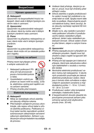 – 6 
 Nebezpečí! 
Upozornění na bezprostředně hrozící ne-bezpečí, 
které vede k těžkým fyzickým zra-něním 
nebo k usmrcení. 
 Upozornění 
Upozornění na potencionálně nebezpeč-nou 
situaci, která by mohla vést k těžkým 
fyzickým zraněním nebo usmrcení. 
 Pozor 
Upozornění na případnou nebezpečnou si-tuaci, 
která může vést k lehkým fyzickým 
zraněním. 
Pozor 
Upozornění na potenciálně nebezpečnou 
situaci, která může mít za následek poško-zení 
majetku. 
Přístroj nesmí být připojen přímo 
k veřejné vodovodní síti. 
1 Nebezpečí poškození! Pří-stroj 
smí být provozován 
pouze v horizontální poloze 
(v leže). 
2 Vysokotlakým vodním pa-prskem 
se nesmí mířit na osoby, zvířa-ta, 
elektrickou výstroj pod napětím ani 
na zařízení samotné. 
3 Přístroj chraňte před mrazem. 
 Nebezpečí! 
 Nikdy se nedotýkejte síťové zástrčky 
ani zásuvky vlhkýma rukama. 
 Před každým zahájením provozu zkon-trolujte, 
zda nejsou síťový kabel a síťo-vá 
zástrčka poškozeny. Poškozený sí-ťový 
kabel nechte neprodleně vyměnit 
autorizovaným zákaznickým servisem/ 
odborným elektrikářem. Zařízení s po-škozeným 
síťovým kabelem neuvádějte 
do provozu. 
 Veškeré části přístroje, kterými je ve-den 
el. proud, musí být chráněny před 
stříkající vodou. 
 Síťová zástrčka a spojka prodlužovací-ho 
vedení musejí být vodotěsné a ne-smějí 
ležet ve vodě. Spojka nesmí dále 
leže na podlaze. Doporučujeme použí-vat 
kabelové bubny, které zaručují, že 
se zásuvky nacházejí nejméně 60 mm 
nad zemí. 
 Dbejte na to, aby nedošlo k poručení 
nebo poškození síťového či prodlužo-vacího 
kabelu následkem přejetí, 
skřípnutí, tahání nebo následkem po-dobných 
činností. Síťové vedení chraň-te 
před žárem, olejem a ostrými hrana-mi. 
 Upozornění 
 Přístroj zapojujte pouze k přípojkám se 
střídavým proudem. Napětí musí být 
shodné s údaji o napětí na typovém štít-ku 
přístroje. 
 Přístroj smí být zapojen jen k takové el. 
přípojce, která byla zabudována odbor-ným 
elektrikářem v souladu s normou 
IEC 60364. 
 Nevhodná elektrická prodlužovací ve-dení 
mohou být nebezpečná. V otevře-ných 
prostorách používejte jen taková 
elektrická prodlužovací vedení, která 
jsou k tomuto účelu schválena a odpo-vídajícím 
způsobem označena a mají 
dostatečný průřez: 1 - 10 m: 1,5 mm2; 
10 - 30 m: 2,5 mm2 
 Prodlužovací vedení vždy kompletně 
odmotejte z kabelového bubnu. 
 Z bezpečnostních důvodů zásadně do-poručujeme 
provozovat zařízení přes 
ochranný spínač proti zbytkovému 
proudu (max. 30 mA). 
Bezpečnost 
Význam upozornění 
Symboly na zařízení 
Elektrické komponenty 
148 CS 
 